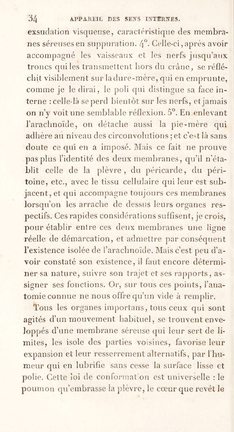 exsudation visqueuse, caractéristique des membra- nes séreuses en suppuration. 4°. Celle-ci, après avoir accompagné les vaisseaux et les nerfs jusqu’aux troncs qui les transmettent hors du crâne, se réflé- chit visiblement sur la dure-mère, qui en emprunte, comme je le dirai, le poli qui distingue sa face in- terne : celle-là se perd bientôt sur les nerfs, et jamais on n’y voit une semblable réflexion. 5°. En enlevant l’arachnoïde, on détache aussi la pie-mère qui adhère au niveau des circonvolutions ; et c’est là sans doute ce cpii en a imposé. Mais ce fait ne prouve pas plus l’identité des deux membranes, qu’il n’éta- blit celle de la plèvre, du péricarde, du péri- toine, etc., avec le tissu cellulaire qui leur est sub- jacent, et qui accompagne toujours ces membranes lorsqu’on les arrache de dessus leurs organes res- pectifs. Ces rapides considérations suffisent, je crois, pour établir entre ces deux membranes une ligne réelle de démarcation, et admettre par conséquent l’existence isolée de l’arachnoïde. Mais c’est peu d’a- voir constaté son existence, il faut encore détermi- ner sa nature, suivre son trajet et ses rapports, as- signer ses fonctions. Or, sur tous ces points, l’ana- tomie connue ne nous offre qu’un vide à remplir. Tous les organes importais, tous ceux qui sont agités d’un mouvement habituel, se trouvent enve- loppés d’une membrane séreuse qui leur sert de li- mites, les isole des parties voisines, favorise leur expansion et leur resserrement alternatifs, par l'hu- meur qui en lubrifie sans cesse la surface lisse et polie. Cette loi de conformât on est universelle : le poumon qu’embrasse la plèvre, le coeur que revêt le