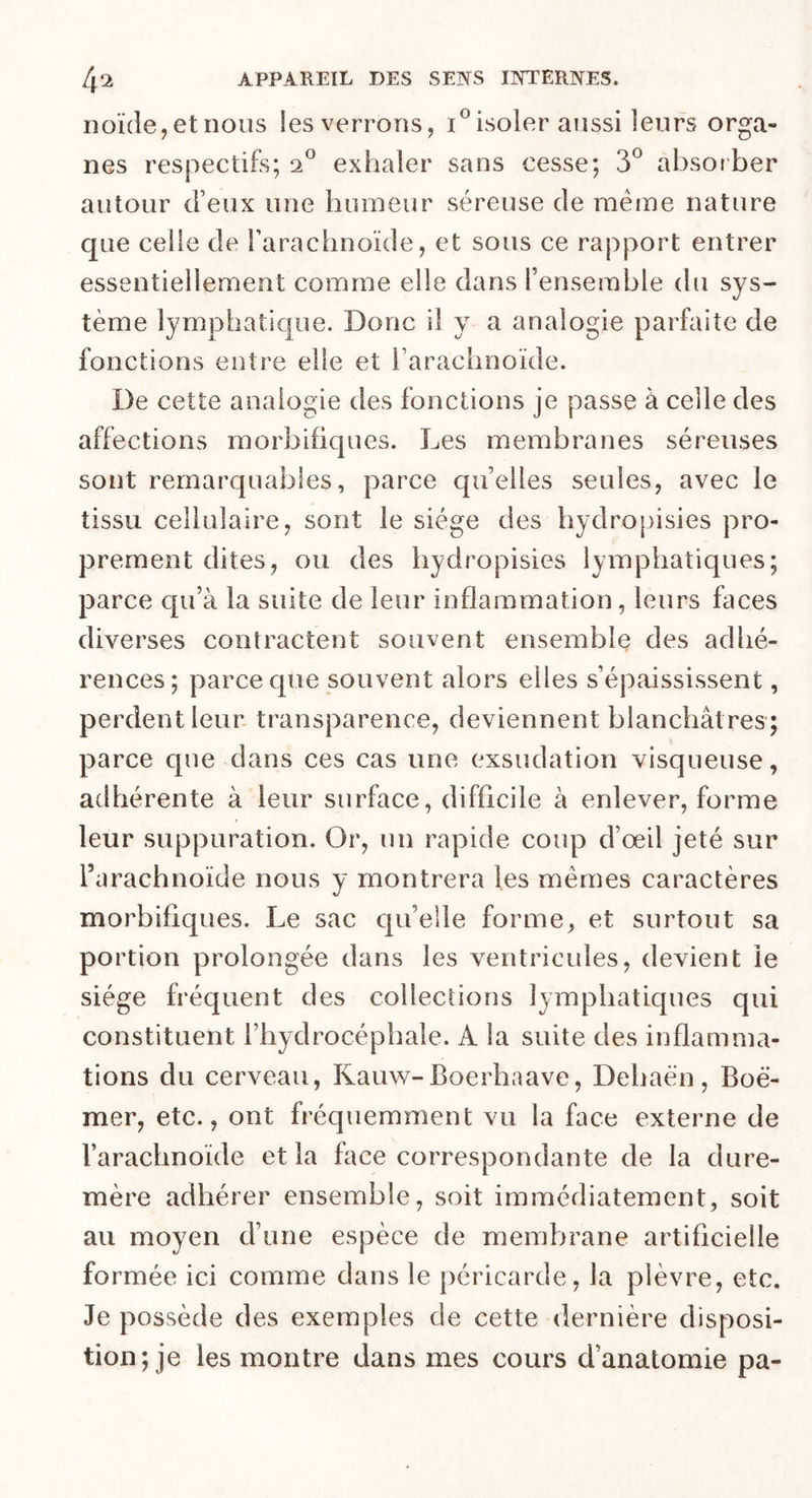 noïde,et nous les verrons, x°isoler aussi leurs orga- nes respectifs; 20 exhaler sans cesse; 3° absorber autour d’eux une humeur séreuse de même nature que celle de l’arachnoïde, et sous ce rapport entrer essentiellement comme elle dans l’ensemble du sys- tème lymphatique. Donc il y a analogie parfaite de fonctions entre elle et l’arachnoïde. De cette analogie des fonctions je passe à celle des affections morbifiques. Les membranes séreuses sont remarquables, parce quelles seules, avec le tissu cellulaire, sont le siège des hydropisies pro- prement dites, ou des hydropisies lymphatiques; parce qu’à la suite de leur inflammation, leurs faces diverses contractent souvent ensemble des adhé- rences; parce que souvent alors elles s’épaississent, perdent leur transparence, deviennent blanchâtres ; parce que dans ces cas une exsudation visqueuse, adhérente à leur surface, difficile à enlever, forme leur suppuration. Or, un rapide coup d’œil jeté sur l’arachnoïde nous y montrera les mêmes caractères morbifiques. Le sac qu’elle forme, et surtout sa portion prolongée dans les ventricules, devient le siège fréquent des collections lymphatiques qui constituent l’hydrocéphale. A la suite des inflamma- tions du cerveau, Ivauw-Boerhaave, Dehaèn, Boé- mer, etc., ont fréquemment vu la face externe de l’arachnoïde et la face correspondante de la dure- mère adhérer ensemble, soit immédiatement, soit au moyen d’une espèce de membrane artificielle formée ici comme dans le péricarde, la plèvre, etc. Je possède des exemples de cette dernière disposi- tion; je les montre dans mes cours d’anatomie pa-