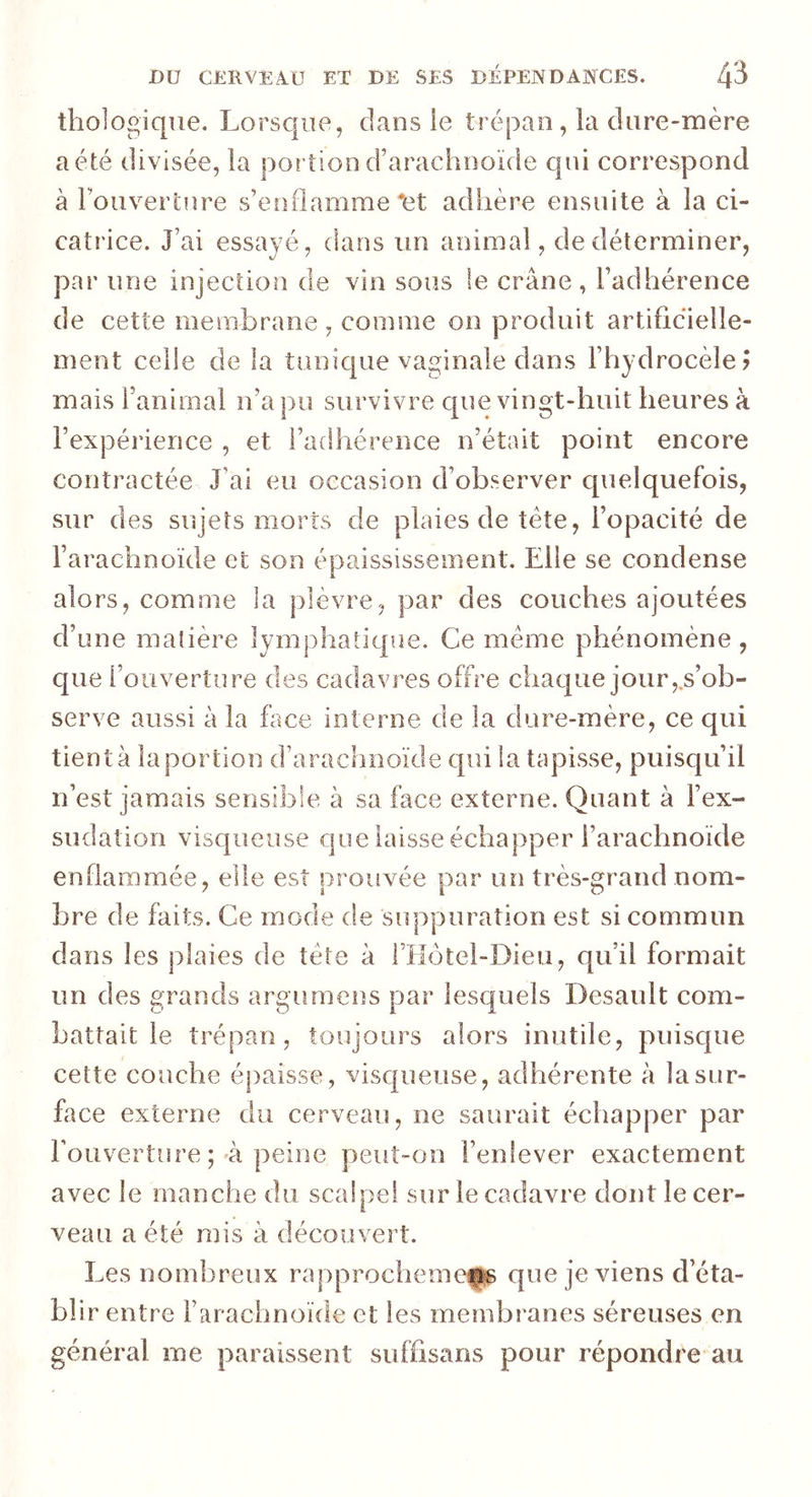 thologique. Lorsque, clans le trépan, la dure-mère a été divisée, la portion d’arachnoïde cpii correspond à l'ouverture s’enflamme‘fet adhère ensuite à la ci- catrice. J’ai essayé, dans un animal, de déterminer, par une injection de vin sous te crâne, l’adhérence de cette membrane, comme on produit artificielle- ment celle de la tunique vaginale dans l’hydrocèle? mais ranimai n’a pu survivre que vingt-huit heures à l’expérience , et l’adhérence n’était point encore contractée J’ai eu occasion d’observer quelquefois, sur des sujets morts de plaies de tète, l’opacité de l’arachnoïde et son épaississement. Elle se condense alors, comme la plèvre, par des couches ajoutées d’une matière lymphatique. Ce meme phénomène , que l’ouverture des cadavres offre chaque jour,.s’ob- serve aussi à la face interne de la dure-mère, ce qui tient à la portion d’arachnoïde qui la tapisse, puisqu’il n’est jamais sensible à sa face externe. Quant à l’ex- sudation visqueuse que laisse échapper l’arachnoïde enflammée, elle est prouvée par un très-grand nom- bre de faits. Ce mode de suppuration est si commun dans les plaies de tète à l’Hôtel-Dieu, qu’il formait un des grands argumens par lesquels Desault com- battait le trépan, toujours alors inutile, puisque cette couche épaisse, visqueuse, adhérente à la sur- face externe du cerveau, ne saurait échapper par l’ouverture ;-à peine peut-on l’enlever exactement avec le manche du scalpe! sur le cadavre dont le cer- veau a été mis à découvert. Les nombreux rapprochemefg que je viens cl’éta- bii r entre l’arachnoïde et les membranes séreuses en général me paraissent suffisans pour répondre au
