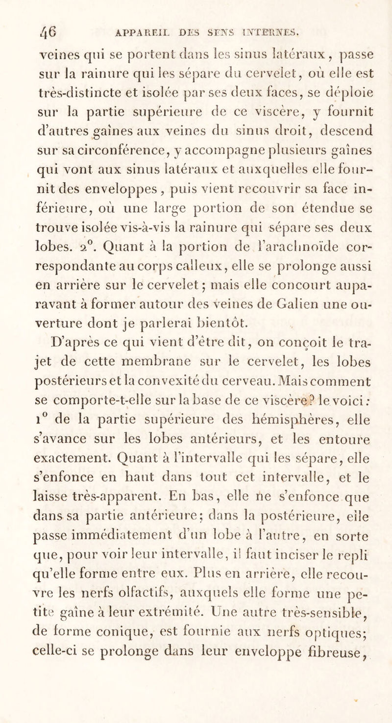 veines qui se portent dans les sinus latéraux, passe sur la rainure qui les sépare du cervelet, où elle est très-distincte et isolée par ses deux faces, se déploie sur la partie supérieure de ce viscère, y fournit d’autres gaines aux veines du sinus droit, descend sur sa circonférence, y accompagne plusieurs gaines qui vont aux sinus latéraux et auxquelles elle four- nit des enveloppes, puis vient recouvrir sa face in- férieure, où une large portion de son étendue se trouve isolée vis-à-vis la rainure qui sépare ses deux lobes, a0. Quant à la portion de l’arachnoïde cor- respondante au corps calleux, elle se prolonge aussi en arrière sur le cervelet; mais elle concourt aupa- ravant à former autour des veines de Galien une ou- verture dont je parlerai bientôt. D’après ce qui vient d’ëtre dit, on conçoit le tra- jet de cette membrane sur le cervelet, les lobes postérieurs et la convexité du cerveau. Mais comment se comporte-t-elle sur la base de ce viscère? le voici: i° de la partie supérieure des hémisphères, elle s’avance sur les lobes antérieurs, et les entoure exactement. Quant à l’intervalle qui les sépare, elle s’enfonce en haut dans tout cet intervalle, et le laisse très-apparent. En bas, elle ne s’enfonce que dans sa partie antérieure; dans la postérieure, elle passe immédiatement d’un lobe à l’autre, en sorte que, pour voir leur intervalle, il faut inciser le repli qu’elle forme entre eux. Plus en arrière, elle recou- vre les nerfs olfactifs, auxquels elle forme une pe- tite gaîne à leur extrémité. Une autre très-sensible, de forme conique, est fournie aux nerfs optiques; celle-ci se prolonge dans leur enveloppe fibreuse,