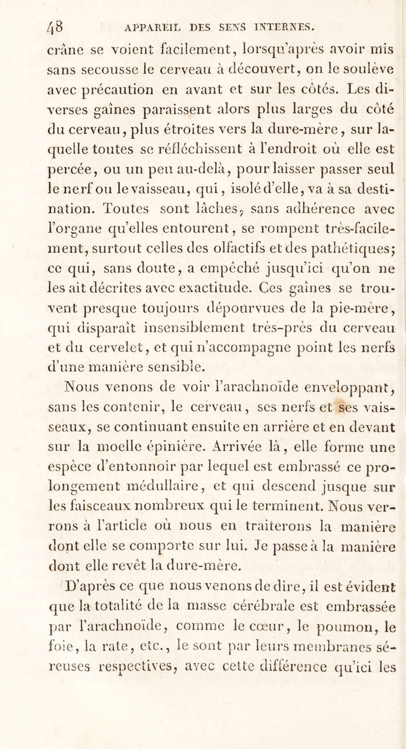 crâne se voient facilement, lorsqu’après avoir mis sans secousse le cerveau à découvert, on le soulève avec précaution en avant et sur les côtés. Les di- verses gaines paraissent alors plus larges du côté du cerveau, plus étroites vers la dure-mère , sur la- quelle toutes se réfléchissent à l’endroit où elle est percée, ou un peu au-delà, pour laisser passer seul le nerf ou le vaisseau, qui, isolé d’elle, va à sa desti- nation. Toutes sont lâches? sans adhérence avec l’organe qu’elles entourent, se rompent très-facile- ment, surtout celles des olfactifs et des pathétiques; ce qui, sans doute, a empêché jusqu’ici qu’on ne les ait décrites avec exactitude. Ces gaines se trou- vent presque toujours dépourvues de la pie-mère , qui disparaît insensiblement très-près du cerveau et du cervelet, et qui n’accompagne point les nerfs d’une manière sensible. Nous venons de voir l’arachnoïde enveloppant, sans les contenir, le cerveau , scs nerfs et ses vais- seaux, se continuant ensuite en arrière et en devant sur la moelle épinière. Arrivée là, elle forme une espèce d’entonnoir par lequel est embrassé ce pro- longement médullaire, et qui descend jusque sur les faisceaux nombreux qui le terminent. Nous ver- rons à l’article où nous en traiterons la manière dont elle se comporte sur lui. Je passe à la manière dont elle revêt la dure-mère. D’après ce que nous venons de dire, il est évident que la totalité de la niasse cérébrale est embrassée par l’arachnoïde, comme le cœur, le poumon, le foie, la rate, etc., le sont par leurs membranes sé- reuses respectives, avec cette différence qu’ici les