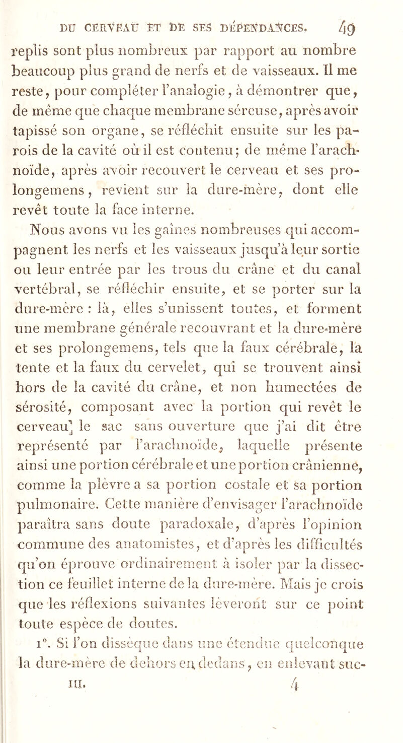 replis sont plus nombreux par rapport au nombre beaucoup plus grand de nerfs et de vaisseaux. Il me reste, pour compléter l’analogie, à démontrer que, de meme que chaque membrane séreuse, après avoir tapissé son organe, se réfléchit ensuite sur les pa- rois de la cavité où il est contenu; de même l’arach- noïde, après avoir reconvertie cerveau et ses pro- iongemens, revient sur la dure-mère, dont elle revêt toute la face interne. Nous avons vu les gaines nombreuses qui accom- pagnent les nerfs et les vaisseaux jusqu’à leur sortie ou leur entrée par les trous du crâne et du canal vertébral, se réfléchir ensuite, et se porter sur la dure-mère : là, elles s’unissent toutes, et forment une membrane générale recouvrant et la dure-mère et ses prolongemens, tels que la faux cérébrale, la tente et la faux du cervelet, qui se trouvent ainsi hors de la cavité du crâne, et non humectées de sérosité, composant avec la portion qui revêt le cerveau' le sac sans ouverture que j’ai dit être représenté par l'arachnoïde, laquelle présente ainsi une portion cérébrale et une portion crânienne, comme la plèvre a sa portion costale et sa portion pulmonaire. Cette manière d’envisager l’arachnoïde paraîtra sans doute paradoxale, d’après l’opinion commune des anatomistes, et d'après les difficultés qu’on éprouve ordinairement à isoler par la dissec- tion ce feuillet interne de la dure-mère. Mais je crois que les réflexions suivantes lèveront sur ce point toute espèce de doutes. i°. Si l’on dissèque dans une étendue quelconque la dure-mère de dehors ci\ dedans, en enlevant suc- 4 ni.