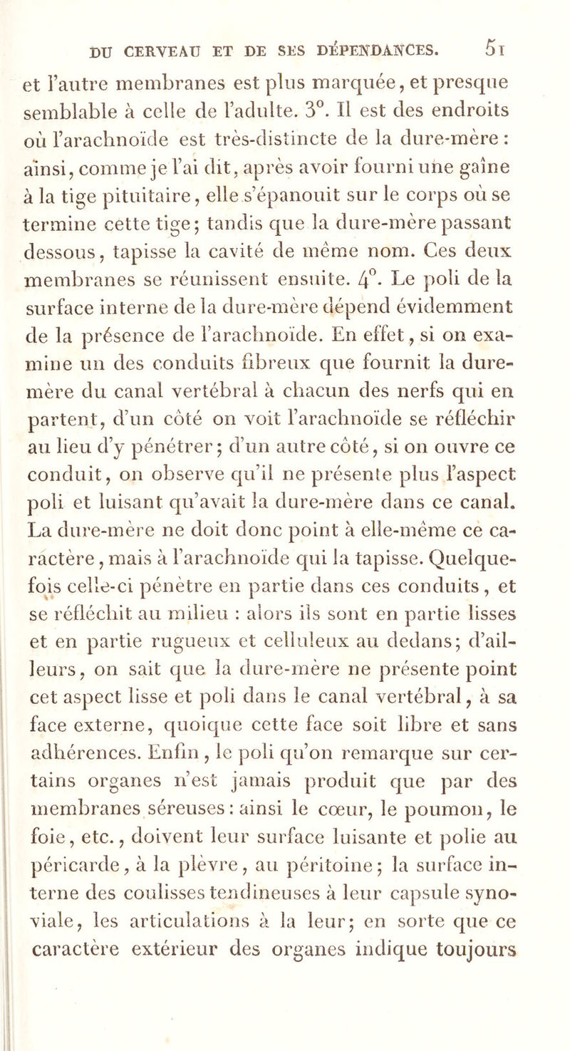 et l’autre membranes est plus marquée, et presque semblable à celle de l’adulte. 3°. Il est des endroits où l’arachnoïde est très-distincte de la dure-mère : ainsi, comme je l’ai dit, après avoir fourni une gaine à la tige pituitaire, elle s’épanouit sur le corps où se termine cette tige; tandis que la dure-mère passant dessous, tapisse la cavité de meme nom. Ces deux membranes se réunissent ensuite. 4°* Le poli de la surface interne de la dure-mère dépend évidemment de la présence de l’arachnoïde. En effet, si on exa- mine un des conduits fibreux que fournit la dure- mère du canal vertébral à chacun des nerfs qui en partent, d’un côté on voit l’arachnoïde se réfléchir au lieu d’y pénétrer; d’un autre côté, si on ouvre ce conduit, on observe qu’il ne présente plus l’aspect poli et luisant qu’avait la dure-mère dans ce canal. La dure-mère ne doit donc point à elle-même ce ca- ractère , mais à l’arachnoïde qui la tapisse. Quelque- fois celle-ci pénètre en partie dans ces conduits, et se réfléchit au milieu : alors ils sont en partie lisses et en partie rugueux et celluleux au dedans; d’ail- leurs, on sait que la dure-mère ne présente point cet aspect lisse et poli dans le canal vertébral, à sa face externe, quoique cette face soit libre et sans adhérences. Enfin , le poli qu’on remarque sur cer- tains organes n’est jamais produit que par des membranes séreuses : ainsi le cœur, le poumon, le foie, etc., doivent leur surface luisante et polie au péricarde, à la plèvre, au péritoine ; la surface in- terne des coulisses tendineuses à leur capsule syno- viale, les articulations à la leur; en sorte que ce caractère extérieur des organes indique toujours