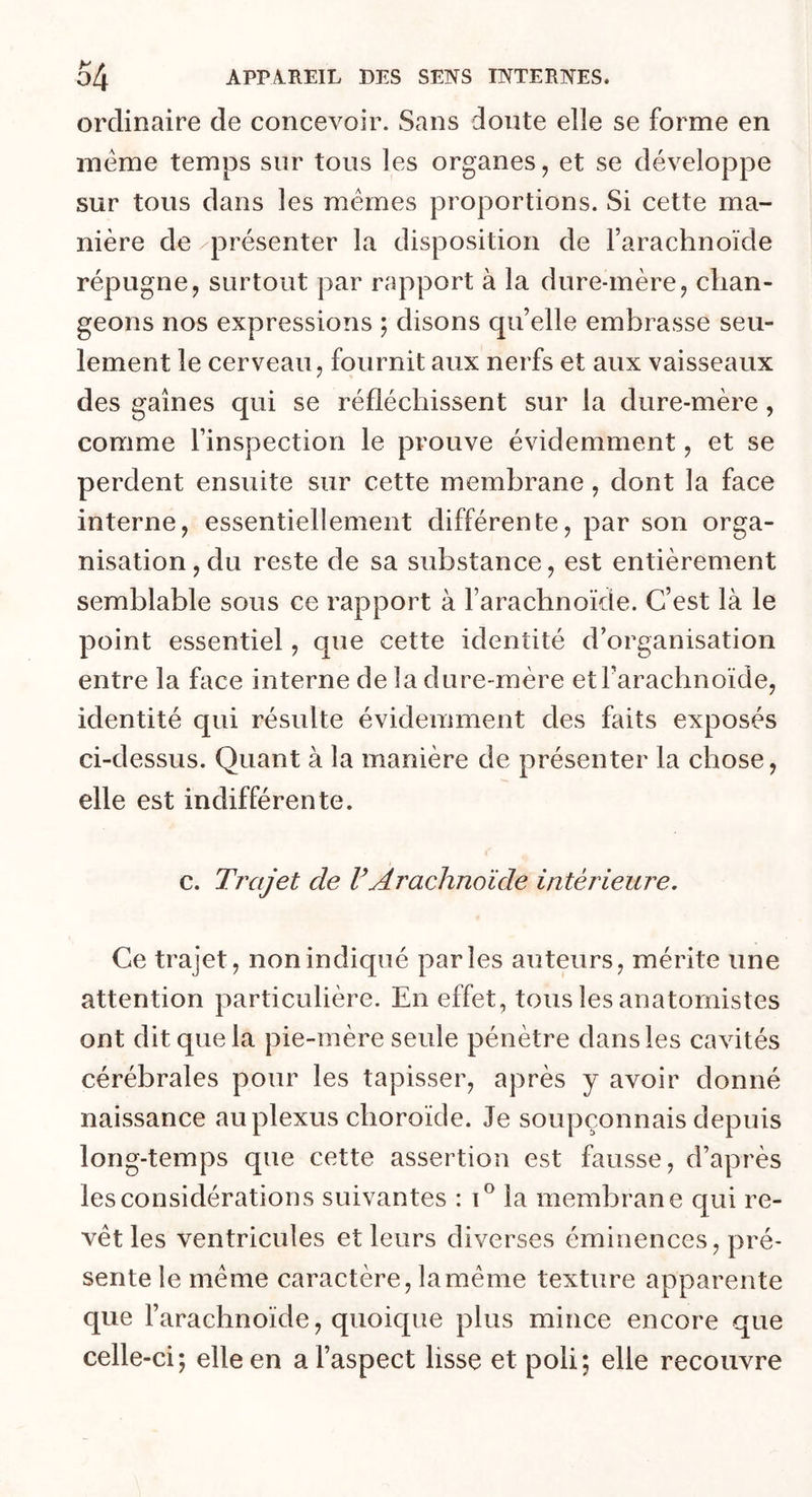 ordinaire de concevoir. Sans doute elle se forme en même temps sur tous les organes, et se développe sur tous dans les mêmes proportions. Si cette ma- nière de ^présenter la disposition de l’arachnoïde répugne, surtout par rapport à la dure-mère, chan- geons nos expressions ; disons qu’elle embrasse seu- lement le cerveau, fournit aux nerfs et aux vaisseaux des gaines qui se réfléchissent sur la dure-mère, comme l’inspection le prouve évidemment, et se perdent ensuite sur cette membrane, dont la face interne, essentiellement différente, par son orga- nisation, du reste de sa substance, est entièrement semblable sous ce rapport à l’arachnoïde. C’est là le point essentiel, que cette identité d’organisation entre la face interne de la dure-mère et l’arachnoïde, identité qui résulte évidemment des faits exposés ci-dessus. Quant à la manière de présenter la chose, elle est indifférente. c. Trajet cle VArachnoïde intérieure. Ce trajet, non indiqué parles auteurs, mérite une attention particulière. En effet, tous les anatomistes ont dit que la pie-mère seule pénètre dans les cavités cérébrales pour les tapisser, après y avoir donné naissance au plexus choroïde. Je soupçonnais depuis long-temps que cette assertion est fausse, d’après les considérations suivantes : i° la membrane qui re- vêt les ventricules et leurs diverses éminences, pré- sente le même caractère, la même texture apparente que l’arachnoïde, quoique plus mince encore que celle-ci; elle en a l’aspect lisse et poli; elle recouvre