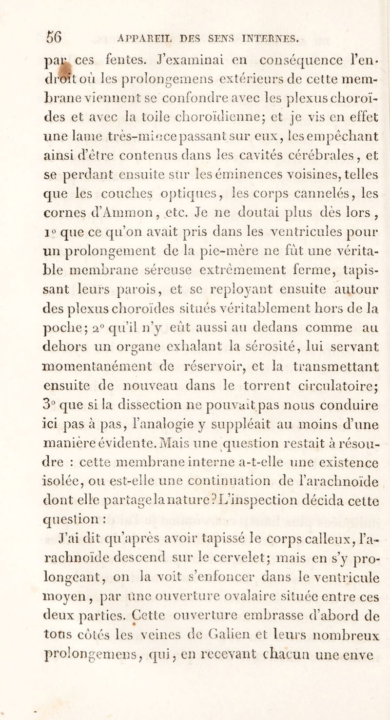 ces tentes. J’examinai en conséquence l’en- droit où les prolongemens extérieurs de cette mem- bi vme viennent se confondre avec les plexus choroï- des et avec la toile c-horoïdienne; et je vis en effet une lame très-mince passant sur eux, les empêchant ainsi d’être contenus dans les cavités cérébrales, et se perdant ensuite sur les éminences voisines, telles que les couches optiques, les corps cannelés, les cornes d’Ammon, etc. Je ne doutai plus dès lors , 1° que ce qu’on avait pris dans les ventricules pour un prolongement de la pie-mère ne fût une vérita- ble membrane séreuse extrêmement ferme, tapis- sant leurs parois, et se reploj'ant ensuite autour des plexus choroïdes situés véritablement hors de la poche; 20 qu’il n’y eût aussi au dedans comme au dehors un organe exhalant la sérosité, lui servant momentanément de réservoir, et la transmettant ensuite de nouveau dans le torrent circulatoire; 3° que si la dissection ne pouvait pas nous conduire ici pas à pas, l’analogie y suppléait au moins d’une manière évidente. Mais une question restait à résou- dre : cette membrane interne a-t-elle une existence isolée, ou est-elle une continuation de l’arachnoïde dont elle partage la nature? L’inspection décida cette c] u est ion : J’ai dit qu’après avoir tapissé le corps calleux, l’a- rachnoïde descend sur le cervelet; mais en s’y pro- longeant, on la voit s’enfoncer dans le ventricule moyen , par une ouverture ovalaire située entre ces deux parties. Cette ouverture embrasse d’abord de tous cotés les veines de Galien et leurs nombreux prolongemens, qui, en recevant chacun une enve