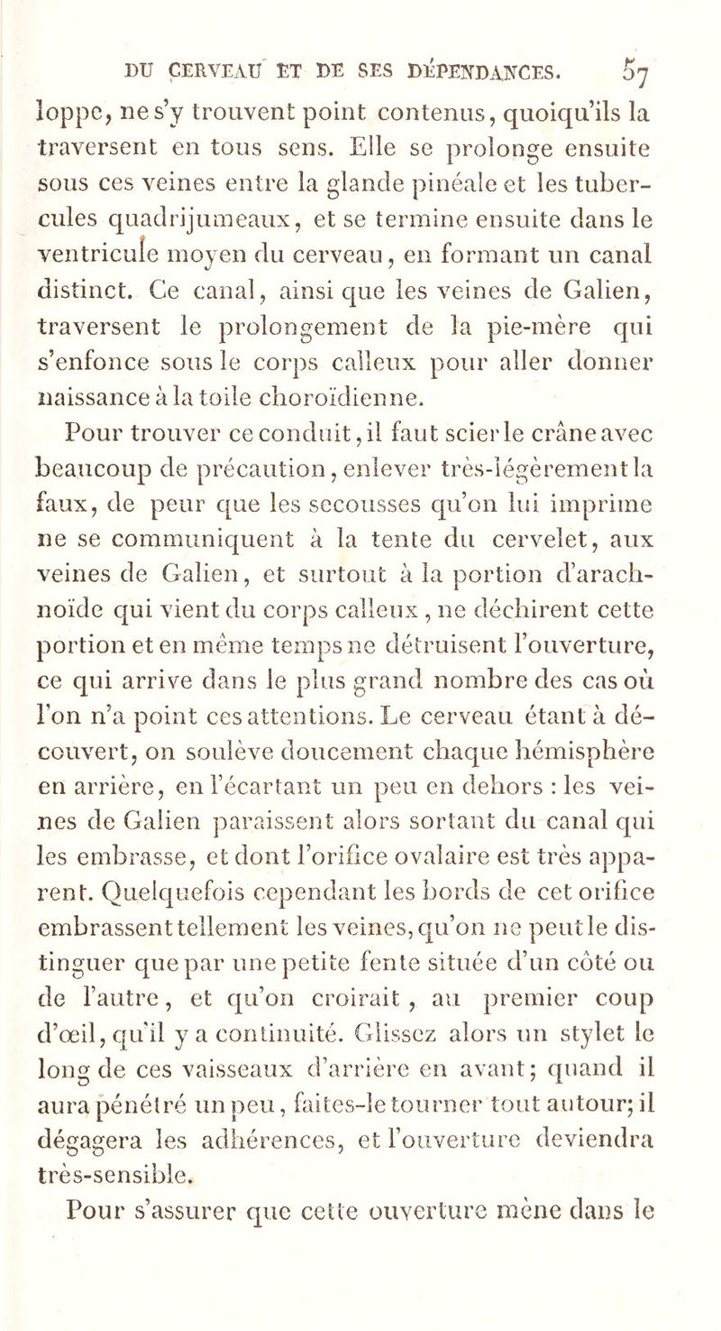 loppe, ne s’y trouvent point contenus, quoiqu’ils la traversent en tous sens. Elle se prolonge ensuite sous ces veines entre la glande pinéale et les tuber- cules quadrijumeaux, et se termine ensuite dans le ventricule moyen du cerveau, en formant un canal distinct. Ce canal, ainsique les veines de Galien, traversent le prolongement de la pie-mère qui s’enfonce sous le corps calleux pour aller donner naissance à la toile choroïdienne. Pour trouver ce conduit, il faut scierie crâne avec / beaucoup de précaution, enlever très-légèrement la faux, de peur que les secousses qu’on lui imprime ne se communiquent à la tente du cervelet, aux veines de Galien, et surtout à la portion d’arach- noïde qui vient du corps calleux , ne déchirent cette portion et en meme temps ne détruisent l’ouverture, ce qui arrive dans le plus grand nombre des cas où l’on n’a point ces attentions. Le cerveau étant à dé- couvert, on soulève doucement chaque hémisphère en arrière, en l’écartant un peu en dehors : les vei- nes de Galien paraissent alors sortant du canal qui les embrasse, et dont l’orifice ovalaire est très appa- rent. Quelquefois cependant les bords de cet orifice embrassent tellement les veines, qu’on ne peut le dis- tinguer que par une petite fente située d’un côté ou de l’autre, et qu’on croirait , au premier coup d’oeil, qu’il y a continuité. Glissez alors un stylet le long de ces vaisseaux d’arrière en avant; quand il aura pénétré un peu, faites-le tourner tout autour; il dégagera les adhérences, et l’ouverture deviendra très-sensible. Pour s’assurer que cette ouverture mène dans le