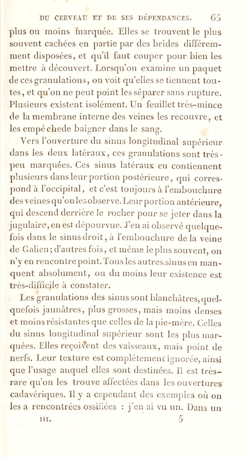 plus ou moins marquée. Elles se trouvent le plus souvent cachées en partie par des brides différem- ment disposées, et qu’il faut couper pour bien les mettre à découvert. Lorsqu’on examine un paquet de ces granulations, on voit quelles se tiennent tou- tes, et qu’on ne peut point les séparer sans rupture. Plusieurs existent isolément. Un feuillet très-mince de la membrane interne des veines les recouvre, et les empêchede baigner dans le sang. Vers l’ouverture du sinus longitudinal supérieur dans les deux latéraux, ces granulations sont très- peu marquées. Ces sinus latéraux en contiennent plusieurs dans leur portion postérieure , qui corres- pond à l’occipital, et c’est toujours à l’embouchure des veines qu’on les observe. Leur portion antérieure, qui descend derrière le rocher pour se jeter dans îa jugulaire,en est dépourvue, j’en ai observé quelque- fois dans le sinus droit, à l’embouchure de la veine de Galien ; d’autres fois, et meme le plus souvent, on n’y en rencontre point. Tous les autres.sinus en man- quent absolument, ou du moins leur existence est très-difficile à constater. Les granulations des sinus sont blanchâtres, quel- quefois jaunâtres, plus grosses, mais moins denses et moins résistantes que celles de la pie-mère. Celles du sinus longitudinal supérieur sont les plus mar- quées. Elles reçoivent des vaisseaux, mais point de nerfs. Leur texture est complètement ignorée, ainsi que l’usage auquel elles sont destinées. Il est très- rare qu’on les trouve affectées dans les ouvertures cadavériques. 11 y a cependant des exemples où on les a rencontrées ossifiées : j’en ai vu un. Dans un m. 5