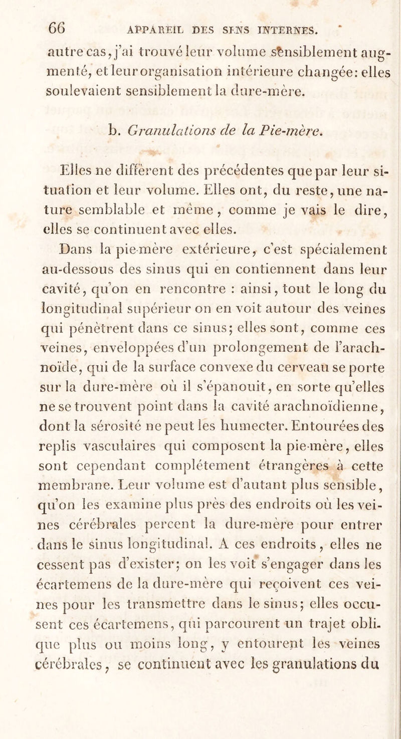 autre cas, j’ai trouvé leur volume sensiblement aug- menté, et leur organisation intérieure changée: elles soulevaient sensiblement la dure-mère. b. Granulations de la Pie-mère. Elles ne diffèrent des précédentes que par leur si- tuation et leur volume. Elles ont, du reste, une na- ture semblable et meme, comme je vais le dire, elles se continuent avec elles. Dans la pie mère extérieure, c’est spécialement au-dessous des sinus qui en contiennent dans leur cavité, qu’on en rencontre : ainsi, tout le long du longitudinal supérieur on en voit autour des veines qui pénètrent dans ce sinus; elles sont, comme ces veines, enveloppées d’un prolongement de l’arach- noïde, qui de la surface convexe du cerveau se porte sur la dure-mère où il s’épanouit, en sorte qu’elles ne se trouvent point dans la cavité arachnoïdienne, dont la sérosité ne peut les humecter. Entourées des replis vasculaires qui composent la pie-mère, elles sont cependant complètement étrangères à cette membrane. Leur volume est d’autant plus sensible, qu’on les examine plus près des endroits où les vei- nes cérébrales percent la dure-mère pour entrer dans le sinus longitudinal. A ces endroits, elles ne cessent pas d’exister; on les voit s’engager dans les écartemens de la dure-mère qui reçoivent ces vei- nes pour les transmettre dans le sinus; elles oecu- sent ces écartemens, qui parcourent un trajet obli- que plus ou moins long, y entourent les veines cérébrales, se continuent avec les granulations du