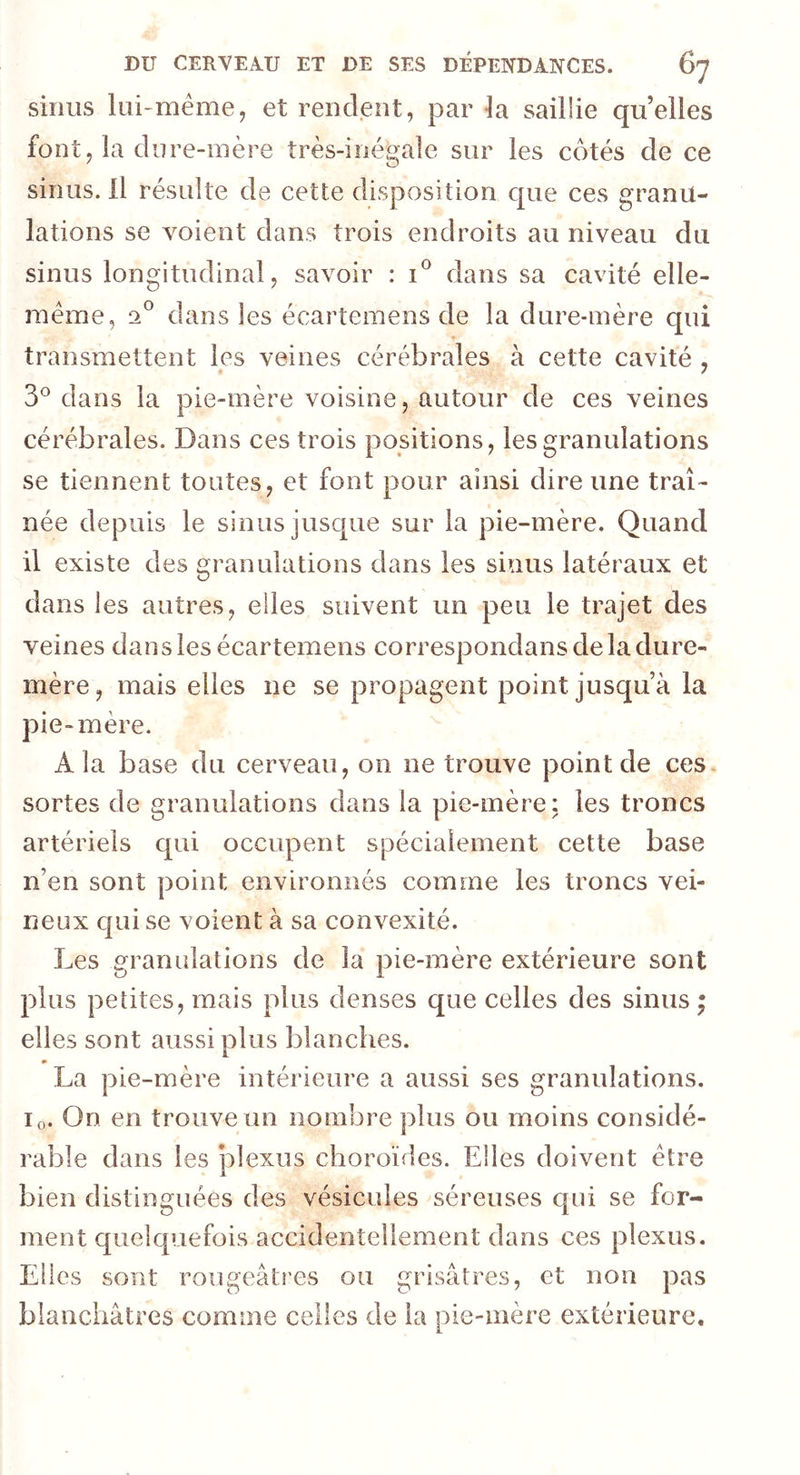 sinus lui-même, et rendent, par la saillie quelles font, la dure-mère très-inégale sur les côtés de ce sinus. Il résulte de cette disposition que ces granu- lations se voient dans trois endroits au niveau du sinus longitudinal, savoir : i° dans sa cavité elle- même, 2° dans les écartemens de la dure-mère qui transmettent les veines cérébrales à cette cavité , 3° dans la pie-mère voisine, autour de ces veines cérébrales. Dans ces trois positions, les granulations se tiennent toutes, et font pour ainsi dire une traî- née depuis le sinus jusque sur la pie-mère. Quand il existe des granulations dans les sinus latéraux et dans les autres, elles suivent un peu le trajet des veines dans les écartemens correspondais de la dure- mère, mais elles ne se propagent point jusqu’à la pie-mère. A la base du cerveau, on ne trouve point de ces sortes de granulations dans la pie-mère: les troncs artériels qui occupent spécialement cette base n’en sont point environnés comme les troncs vei- neux qui se voient à sa convexité. Les granulations de la pie-mère extérieure sont plus petites, mais plus denses que celles des sinus • elles sont aussi plus blanches. La pie-mère intérieure a aussi ses granulations. i0. On en trouve un nombre plus ou moins considé- rable dans les plexus choroïdes. Elles doivent être bien distinguées des vésicules séreuses qui se for- ment quelquefois accidentellement dans ces plexus. Elles sont rougeâtres ou grisâtres, et non pas blanchâtres comme celles de la pie-mère extérieure.
