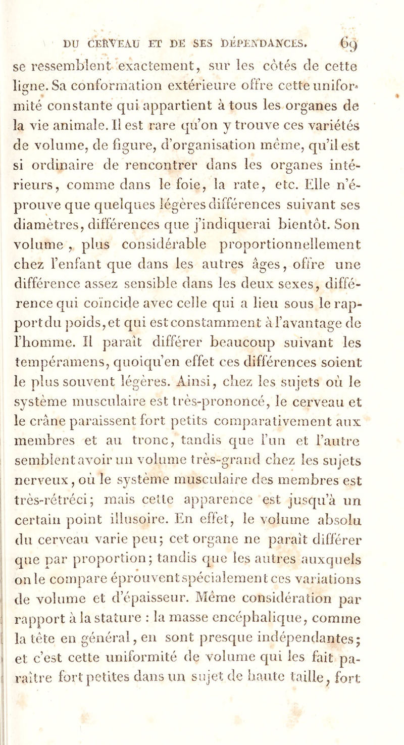 se ressemblent exactement, sur les côtés de cette ligne. Sa conformation extérieure offre cette unifor- mité constante qui appartient à tous les organes de la vie animale. Il est rare qu’on y trouve ces variétés de volume, de figure, d’organisation même, qu’il est si ordinaire de rencontrer dans les organes inté- rieurs, comme dans le foie, la rate, etc. Elle n’é- prouve que quelques légères différences suivant ses diamètres, différences que j’indiquerai bientôt. Son volume , plus considérable proportionnellement chez l’enfant que dans les autres âges, offre une différence assez sensible dans les deux sexes, diffé- rence qui coïncide avec celle qui a lieu sous le rap- port du poids, et qui est constamment à l’avantage de l’homme. Il parait différer beaucoup suivant les tempéramens, quoiqu’en effet ces différences soient le plus souvent légères. Ainsi, chez les sujets où le système musculaire est très-prononcé, le cerveau et le crâne paraissent fort petits comparativement aux membres et au tronc, tandis que l’un et l’autre semblent avoir un volume très-grand chez les sujets nerveux, où le système musculaire des membres est très-rétréci ; mais cette apparence est jusqu’à un certain point illusoire. En effet, le volume absolu du cerveau varie peu; cet organe ne parait différer que par proportion; tandis que les autres auxquels on le compare éprouvent spécialemen t ces variations de volume et d’épaisseur. Meme considération par rapport à la stature : la masse encéphalique, comme la tète en général, en sont presque indépendantes; et c’est cette uniformité de volume qui les fait pa- raître fort petites dans un sujet de haute taille ? fort