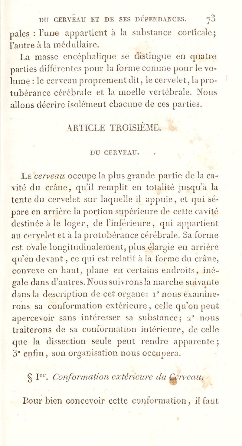 pales : Tune appartient à la substance corticale; l’autre à la médullaire. La masse encéphalique se distingue eu quatre parties différentes pour la forme comme pour le vo- lume : le cerveau proprement dit, le cervelet, la pro- tubérance cérébrale et la moelle vertébrale. Nous allons décrire isolément chacune de ces parties. ARTICLE TROISIÈME. DU CERVEAU. Le cerveau occupe la plus grande partie de la ca- vité du crâne, qu’il remplit en totalité jusqu’à la tente du cervelet sur laquelle il appuie, et qui sé- pare en arrière la portion supérieure de cette cavité destinée à le loger, de l’inférieure, qui appartient au cervelet et à la protubérance cérébrale. Sa forme est ovale longitudinalement, plus élargie en arrière qu’en devant, ce qui est relatif à la forme du crâne, convexe en haut, plane eu certains endroits, iné- gale dans d’autres. Nous suivrons la marche suivante dans la description de cet organe: i° nous examine- rons sa conformation extérieure, celle qu’on peut apercevoir sans intéresser sa substance; 20 nous traiterons de sa conformation intérieure, de celle que la dissection seule peut rendre apparente ; 3° enfin, son organisation nous occupera. § Ier. Conformation extérieure du Qervcau. Pour bien concevoir cette conformation ? il faut