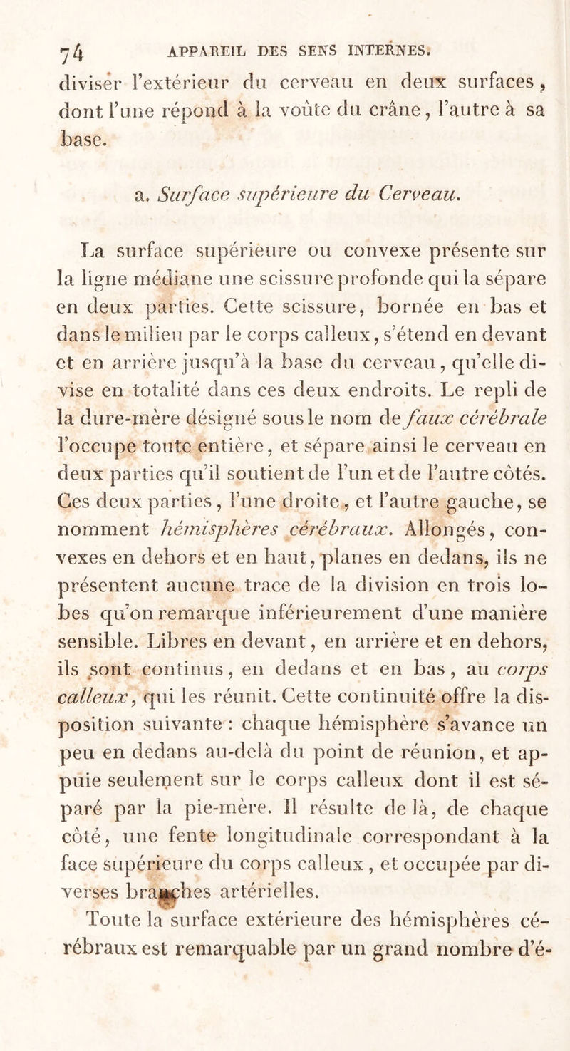 diviser l’extérieur du cerveau en deux surfaces 9 dont l’une répond à la voûte du crâne, l’autre à sa base. a. Surface supérieure du Cerveau. La surface supérieure ou convexe présente sur la ligne médiane une scissure profonde qui la sépare en deux parties. Cette scissure, bornée en bas et dans le milieu par le corps calleux, s’étend en devant et en arrière jusqu’à la base du cerveau, qu’elle di- vise en totalité dans ces deux endroits. Le repli de la dure-mère désigné sous le nom defaux cérébrale l’occupe toute entière, et sépare ainsi le cerveau en deux parties qu’il soutient de l’un et de l’autre côtés. Ces deux parties , l’une droite, et l’autre gauche, se nomment hémisphères cérébraux. Allongés, con- vexes en dehors et en haut, planes en dedans, ils ne présentent aucune trace de la division en trois lo- bes qu’on remarque inférieurement d’une manière sensible. Libres en devant, en arrière et en dehors, ils sont continus, en dedans et en bas, au corps calleux, qui les réunit. Cette continuité offre la dis- position suivante : chaque hémisphère s’avance un peu en dedans au-delà du point de réunion, et ap- puie seulement sur le corps calleux dont il est sé- paré par la pie-mère. Il résulte de là, de chaque côté, une fente longitudinale correspondant à la face supérieure du corps calleux , et occupée par di- verses branches artérielles. Toute la surface extérieure des hémisphères cé- rébraux est remarquable par un grand nombre d’é-