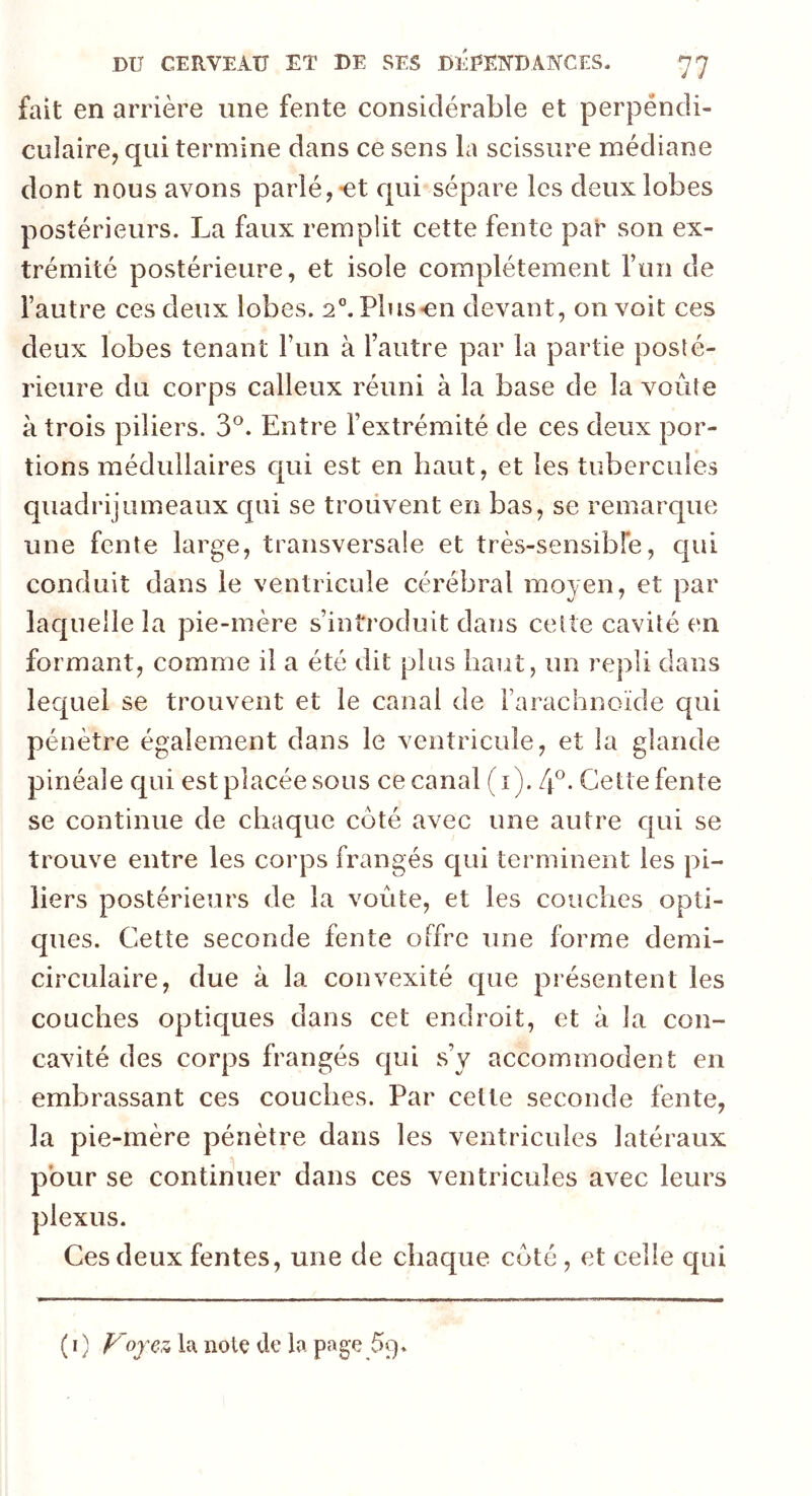 fait en arrière une fente considérable et perpendi- culaire, qui termine dans ce sens la scissure médiane dont nous avons parlé,-et qui sépare les deux lobes postérieurs. La faux remplit cette fente par son ex- trémité postérieure, et isole complètement l’un de l’autre ces deux lobes. 20. Plus-en devant, on voit ces deux lobes tenant l’un à l’autre par la partie posté- rieure du corps calleux réuni à la base de la voûte à trois piliers. 3°. Entre l’extrémité de ces deux por- tions médullaires qui est en haut, et les tubercules quadrijumeaux qui se trouvent en bas, se remarque une fente large, transversale et très-sensible, qui conduit dans le ventricule cérébral moyen, et par laquelle la pie-mère s’introduit dans celte cavité en formant, comme il a été dit plus haut, un repli dans lequel se trouvent et le canal de l’arachnoïde qui pénètre également dans le ventricule, et la glande pinéale qui est placée sous ce canal (1). 4°. Cette fente se continue de chaque coté avec une autre qui se trouve entre les corps frangés qui terminent les pi- liers postérieurs de la voûte, et les couches opti- ques. Cette seconde fente offre une forme demi- circulaire, due à la convexité que présentent les couches optiques dans cet endroit, et à la con- cavité des corps frangés qui s’v accommodent en embrassant ces couches. Par celle seconde fente, la pie-mère pénètre dans les ventricules latéraux pour se continuer dans ces ventricules avec leurs plexus. Ces deux fentes, une de chaque coté , et celle qui ( 1 ) Voyez la note de la page £9.