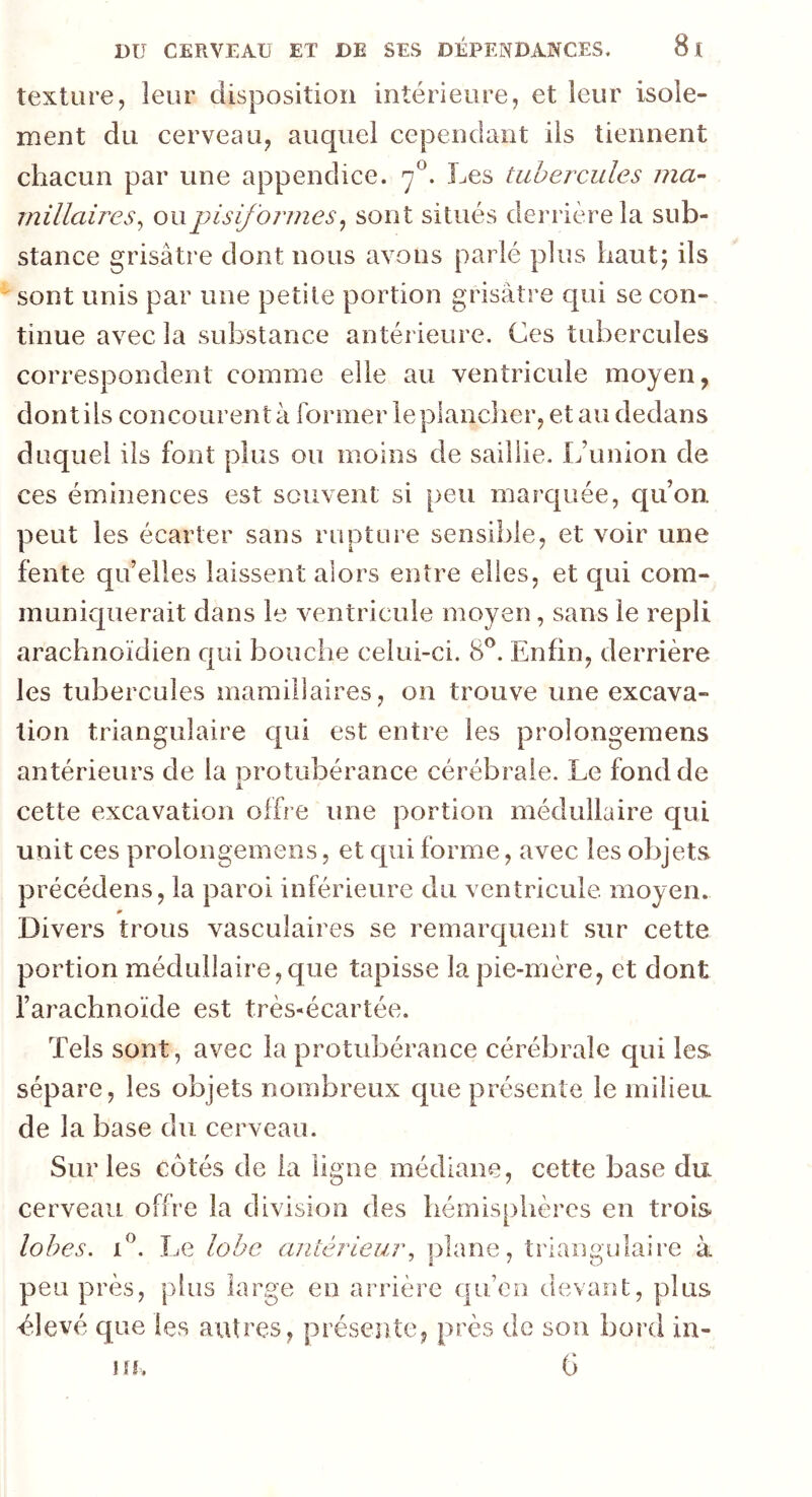 texture, leur disposition intérieure, et leur isole- ment du cerveau, auquel cependant ils tiennent chacun par une appendice. rj°. Les tubercules ma- miliaires, ou pisiformes, sont situés derrière la sub- stance grisâtre dont nous avons parlé plus haut; ils sont unis par une petite portion grisâtre qui se con- tinue avec la substance antérieure. Ces tubercules correspondent; comme elle au ventricule moyen, dont ils concourent à former le plancher, et au dedans duquel ils font plus ou moins de saillie. L’union de ces éminences est souvent si peu marquée, qu’on, peut les écarter sans rupture sensible, et voir une fente quelles laissent alors entre elles, et qui com- muniquerait dans le ventricule moyen, sans le repli arachnoïdien qui bouche celui-ci. 8°. Enfin, derrière les tubercules mamillaires, on trouve une excava- tion triangulaire qui est entre les prolongemens antérieurs de la protubérance cérébrale. Le fond de i. cette excavation offre une portion médullaire qui unit ces prolongemens, et qui forme, avec les objets précédens, la paroi inférieure du ventricule moyen. m Divers trous vasculaires se remarquent sur cette portion médullaire,que tapisse la pie-mère, et dont l’arachnoïde est très-écartée. Tels sont, avec la protubérance cérébrale qui les sépare, les objets nombreux que présente le milieu, de la base du cerveau. Sur les côtés de la ligne médiane, cette base du cerveau offre la division des hémisphères en trois lobes. i°. Le lobe antérieur, plane, triangulaire à peu près, plus large en arrière quen devant, plus élevé que les autres, présente, près de son bord in- uh G