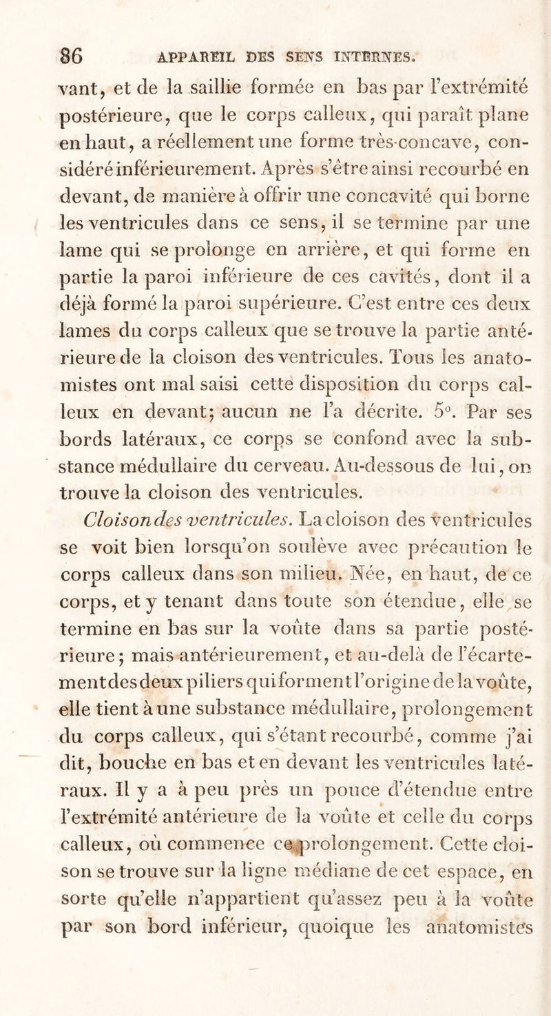 vant, et de la saillie formée en bas par l’extrémité postérieure, que le corps calleux, qui paraît plane en haut, a réellement une forme très-concave, con- sidéré inférieurement. Après s’ètre ainsi recourbé en devant, de manière à offrir une concavité qui borne les ventricules dans ce sens, il se termine par une lame qui se prolonge en arrière, et qui forme en partie la paroi inférieure de ces cavités, dont il a déjà formé la paroi supérieure. C’est entre ces deux lames du corps calleux que se trouve la partie anté- rieure de la cloison des ventricules. Tous les anato- mistes ont mal saisi cette disposition du corps cal- leux en devant; aucun ne l’a décrite. 5°. Par ses bords latéraux, ce corps se confond avec la sub- stance médullaire du cerveau. Au-dessous de lui, on trouve la cloison des ventricules. Cloisondes ventricules. La cloison des ventricules se voit bien lorsqu’on soulève avec précaution le corps calleux dans son milieu. Née, en haut, de ce corps, et y tenant dans toute son étendue, elle se termine en bas sur la voûte dans sa partie posté- rieure; mais antérieurement, et au-delà de l’écarte- ment des deux piliers qui forment l’origine de la voûte, elle tient à une substance médullaire, prolongement du corps calleux, qui s’étant recourbé, comme j’ai dit, bouche en bas et en devant les ventricules laté- raux. Il y a à peu près un pouce d’étendue entre l’extrémité antérieure de la voûte et celle du corps calleux, oû commence ce prolongement. Cette cloi- son se trouve sur la ligne médiane de cet espace, en sorte quelle n’appartient qu’assez peu à la voûte par son bord inférieur, quoique les anatomistes