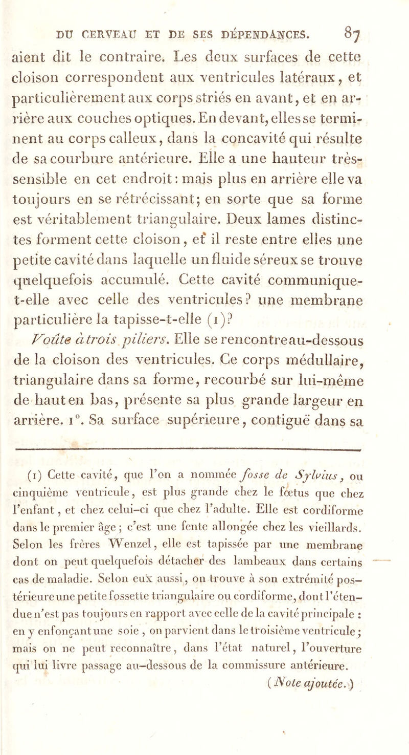 aient dit le contraire. Les deux surfaces de cette cloison correspondent aux ventricules latéraux, et particulièrement aux corps striés en avant, et en ar- rière aux couches optiques. En devant, elles se termi- nent au corps calleux, dans la concavité qui résulte de sa courbure antérieure. Elle a une hauteur très- sensible en cet endroit : mais plus en arrière elle va toujours en se rétrécissant; en sorte que sa forme est véritablement triangulaire. Deux lames distinc- tes forment cette cloison, et il reste entre elles une petite cavité dans laquelle un fluide séreux se trouve quelquefois accumulé. Cette cavité communique- t-elle avec celle des ventricules? une membrane particulière la tapisse-t-elle (1)? Voûte à trois piliers. Elle se rencontre au-dessous de la cloison des ventricules. Ce corps médullaire, triangulaire dans sa forme, recourbé sur lui-mème de haut en bas, présente sa plus grande largeur en arrière. i°. Sa surface supérieure, contiguë dans sa (i) Cette cavité, que l’on a nommée fosse de Sy lotus, ou cinquième ventricule, est plus grande chez le foetus que chez l’enfant, et chez celui-ci que chez l’adulte. Elle est cordiforme dans le premier âge; c'est une fente allongée chez les vieillards. Selon les frères Wenzel, elle est tapissée par une membrane dont on peut quelquefois détacher des lambeaux dans certains cas de maladie. Selon eux aussi, on trouve à son extrémité pos- térieure une petite fossette triangulaire ou cordiforme, dont l’éten- due n’est pas toujours en rapport avec celle de la cavité principale : en y enfonçant une soie , on parvient dans le troisième ventricule ; mais on ne peut reconnaître, dans l’état naturel, l’ouverture qui lui livre passage au-dessous de la commissure antérieure. ( Note ajoutée. )