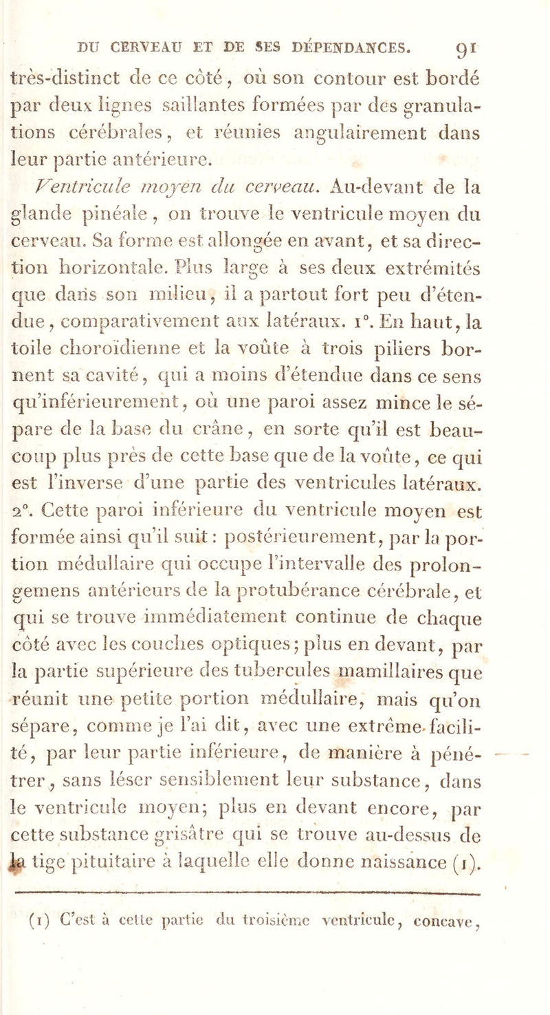 très-distinct de ce côté , où son contour est bordé par deux lignes saillantes formées par des granula- tions cérébrales, et réunies angulairement dans leur partie antérieure. Ventricule moyen du cerceau. Au-devant de la glande pinéale , on trouve le ventricule moyen du cerveau. Sa forme est allongée en avant, et sa direc- tion horizontale. Plus large à ses deux extrémités que dans son milieu, il a partout fort peu d’éten- due, comparativement aux latéraux. i°. En haut, la toile choroïdierme et la voûte à trois piliers bor- nent sa cavité, qui a moins d’étendue dans ce sens qu’inférieurement, où une paroi assez mince le sé- pare de la base du crâne, en sorte qu’il est beau- coup plus près de cette base que de la voûte, ce qui est l’inverse d’une partie des ventricules latéraux. a0. Cette paroi inférieure du ventricule moyen est formée ainsi qu’il suit : postérieurement, par la por- tion médullaire qui occupe Fintervalîe des prolon- gemens antérieurs de la jirotubérance cérébrale, et qui se trouve immédiatement continue de chaque côté avec les couches optiques; plus en devant, par la partie supérieure des tubercules mamillaires que réunit une petite portion médullaire, mais qu’on sépare, comme je l’ai dit, avec une extrême*facili- té, par leur partie inférieure, de manière à péné- trer , sans léser sensiblement leur substance, dans le ventricule moyen; plus en devant encore, par cette substance grisâtre qui se trouve au-dessus de Ja tige pituitaire à laquelle elle donne naissance (i).