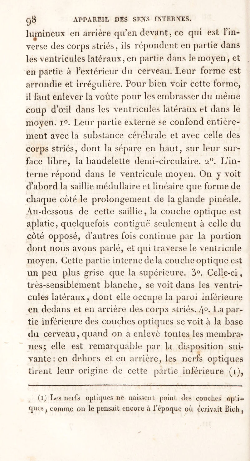 lumineux en arrière qu’en devant, ce qui est l’in- verse des corps striés, ils répondent en partie dans les ventricules latéraux, en partie dans le moyen, et en partie à l’extérieur du cerveau. Leur forme est arrondie et irrégulière. Pour bien voir cette forme, il faut enlever la voûte pour les embrasser du meme coup d’œil dans les ventricules latéraux et dans le moyen. i°. Leur partie externe se confond entière- ment avec la substance cérébrale et avec celle des corps striés, dont la sépare en haut, sur leur sur- face libre, la bandelette demi-circulaire. 20. L’in- terne répond dans le ventricule moyen. On y voit d’abord la saillie médullaire et linéaire que forme de chaque côté le prolongement de la glande pinéale. Au-dessous de cette saillie, la couche optique est aplatie, quelquefois contiguë seulement à celle du côté opposé, d’autres fois continue par la portion dont nous avons parlé, et qui traverse le ventricule moyen. Cette partie interne de la couche optique est un peu plus grise que la supérieure. 3°. Celle-ci, très-sensiblement blanche, se voit dans les ventri- cules latéraux, dont elle occupe la paroi inférieure en dedans et en arrière des corps striés. 4°. La par- tie inférieure des couches optiques se voit à la base du cerveau, quand on a enlevé toutes les membra- nes; elle est remarquable par la disposition sui- vante : en dehors et en arrière, les nerfs optiques tirent leur origine de cette partie inférieure (1), (i) Les nerfs optiques ne naissent point des couches opti- ques , comme on le pensait encore à l’époque où écrivait Bich,