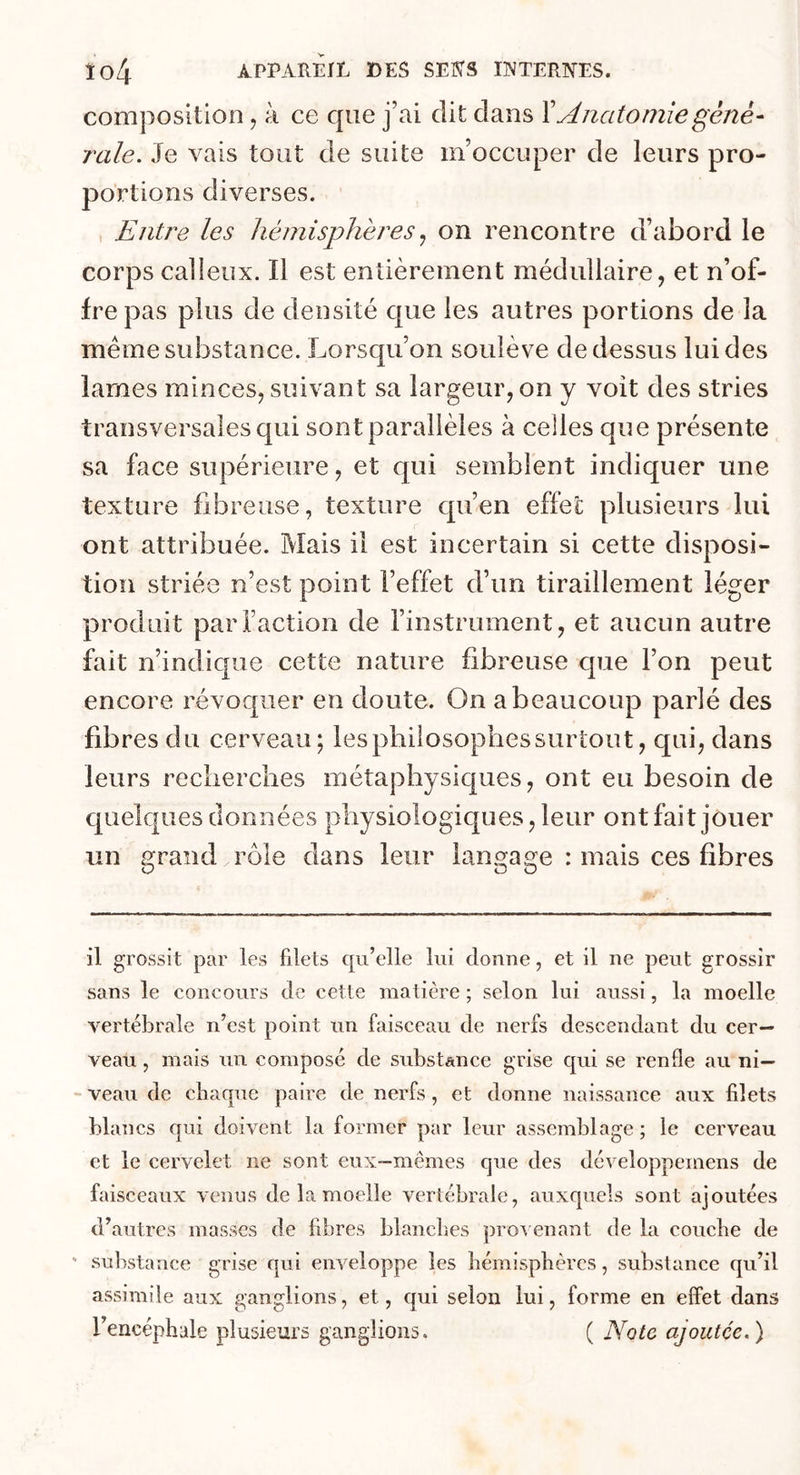 composition, à ce cpie j’ai dit clans Y Anatomie géné- rale. Je vais tout de suite m’occuper de leurs pro- portions diverses. Entre les hémisphères, on rencontre d’abord le corps calleux. 11 est entièrement médullaire, et n’of- fre pas plus de densité cpie les autres portions de la même substance. Lorsqu’on soulève de dessus lui des lames minces, suivant sa largeur, on y voit des stries transversales qui sont parallèles à celles que présente sa face supérieure, et qui semblent indiquer une texture fibreuse, texture qu’en effet plusieurs lui ont attribuée. Mais il est incertain si cette disposi- tion striée n’est point l’effet d’un tiraillement léger produit par Faction de l’instrument, et aucun autre fait n’indique cette nature fibreuse cpie l’on peut encore révoquer en doute. On a beaucoup parié des fibres du cerveau; les philosophes surtout, qui, clans leurs recherches métaphysiques, ont eu besoin cle quelques données physiologiques, leur ont fait jouer un grand rôle clans leur langage : mais ces fibres il grossit par les filets qu’elle lui donne, et il ne peut grossir sans le concours de cette matière ; selon lui aussi, la moelle vertébrale n’est point un faisceau de nerfs descendant du cer- veau , mais un composé de substance grise qui se renfle au ni- veau de chaque paire de nerfs, et donne naissance aux filets blancs qui doivent la former par leur assemblage; le cerveau et le cervelet ne sont eux—mêmes que des développemens de faisceaux venus de la moelle vertébrale, auxquels sont ajoutées d’autres masses de fibres blanches provenant de la couche de - substance grise qui enveloppe les hémisphères, substance qu’il assimile aux ganglions, et, qui selon lui, forme en effet dans l’encéphale plusieurs ganglions. ( Note ajoutée.)