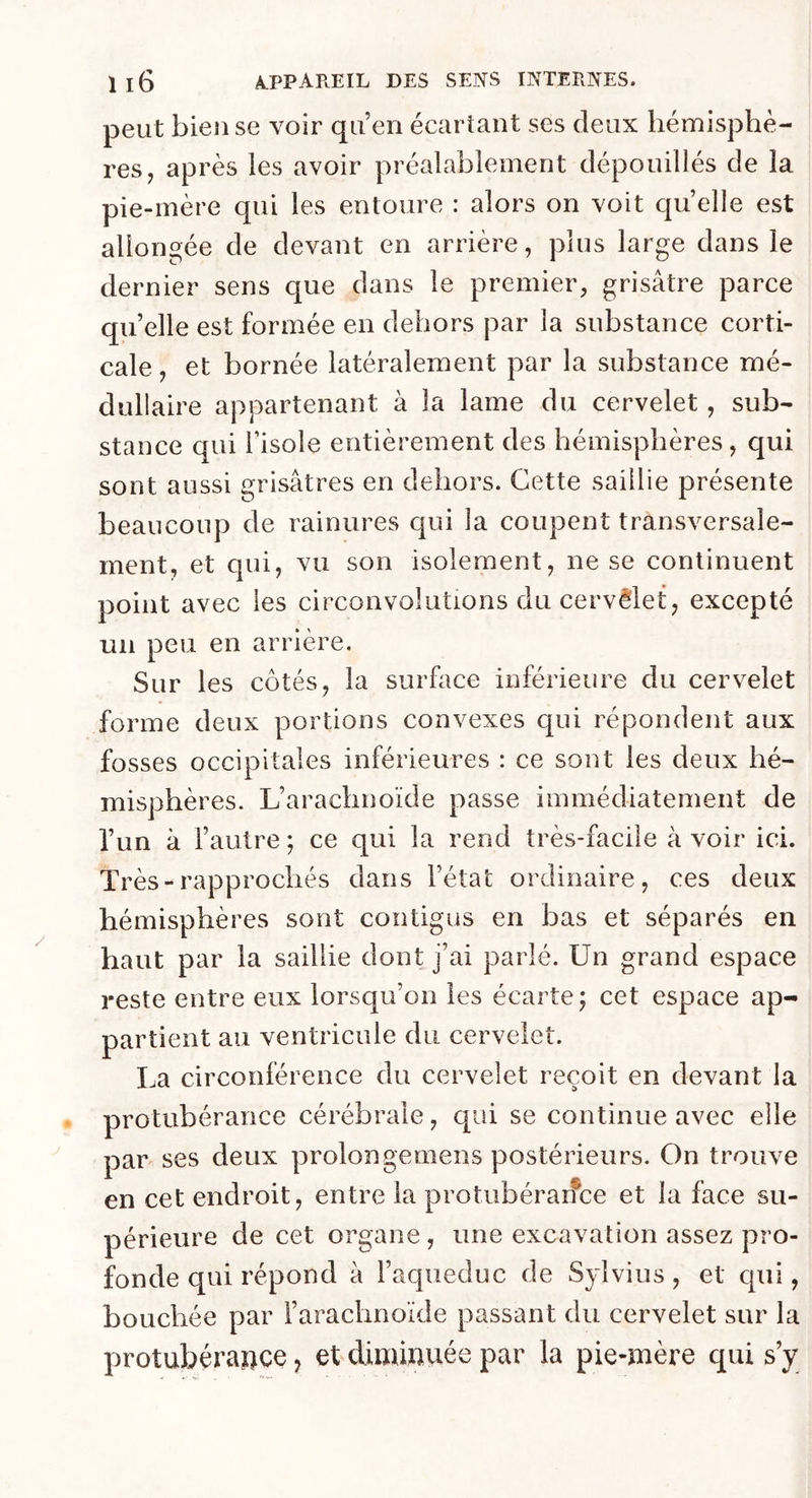 peut bien se voir qu’en écartant ses deux hémisphè- res, après les avoir préalablement dépouillés de la pie-mère qui les entoure : alors on voit quelle est allongée de devant en arrière, plus large dans le dernier sens que dans le premier, grisâtre parce qu’elle est formée en dehors par la substance corti- cale , et bornée latéralement par la substance mé- dullaire appartenant à la lame du cervelet, sub- stance qui l’isole entièrement des hémisphères, qui sont aussi grisâtres en dehors. Cette saillie présente beaucoup de rainures qui la coupent transversale- ment, et qui, vu son isolement, ne se continuent point avec les circonvolutions du cervèlet, excepté un peu en arrière. Sur les côtés, la surface inférieure du cervelet forme deux portions convexes qui répondent aux fosses occipitales inférieures : ce sont les deux hé- misphères. L’arachnoïde passe immédiatement de l’un à l’autre ; ce qui la rend très-facile à voir ici. Très-rapprochés dans l’état ordinaire, ces deux hémisphères sont contigus en bas et séparés en haut par la saillie dont j’ai parlé. Un grand espace reste entre eux lorsqu’on les écarte ; cet espace ap- partient au ventricule du cervelet. La circonférence du cervelet reçoit en devant la protubérance cérébrale, qui se continue avec elle par ses deux prolongemens postérieurs. On trouve en cet endroit, entre la protubérance et la face su- périeure de cet organe, une excavation assez pro- fonde qui répond à l’aqueduc de Sylvius, et qui, bouchée par l’arachnoïde passant du cervelet sur la protubérance, et diminuée par la pie-mère qui s’y