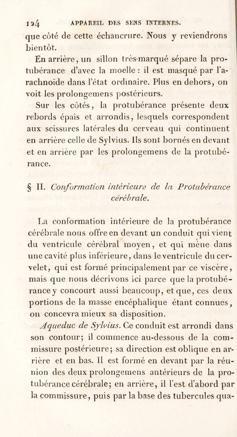 que côté de cette échancrure. Nous y reviendrons bientôt. En arrière, un sillon très-marqué sépare la pro- tubérance d’avec 3a moelle : il est masqué par l'a- rachnoïde dans l’état ordinaire. Plus en dehors, on voit les prolongemens postérieurs. Sur les côtés, la protubérance présente deux rebords épais et arrondis, lesquels correspondent aux scissures latérales du cerveau qui continuent en arrière celle de Sylvius. Ils sont bornés en devant et en arrière par les prolongemens de la protubé- rance. § II. Conformation intérieure de la Protubérance cérébrale. La conformation intérieure de la protubérance cérébrale nous offre en devant un conduit qui vient du ventricule cérébral moyen, et qui mène dans une cavité plus inférieure, dans le ventricule du cer- velet, qui est formé principalement par ce viscère, mais que nous décrivons ici parce que la protubé- rance y concourt aussi beaucoup, et que, ces deux portions de la masse encéphalique étant connues, 011 concevra mieux sa disposition. Aqueduc de Sylvius. Ce conduit est arrondi dans son contour; il commence au-dessous de la com- missure postérieure; sa direction est oblique en ar- rière et en bas. Il est formé en devant par la réu- nion des deux prolongemens antérieurs de la pro- tubérance cérébrale; en arrière, il l'est d’abord par la commissure, puis par la base des tubercules qua-