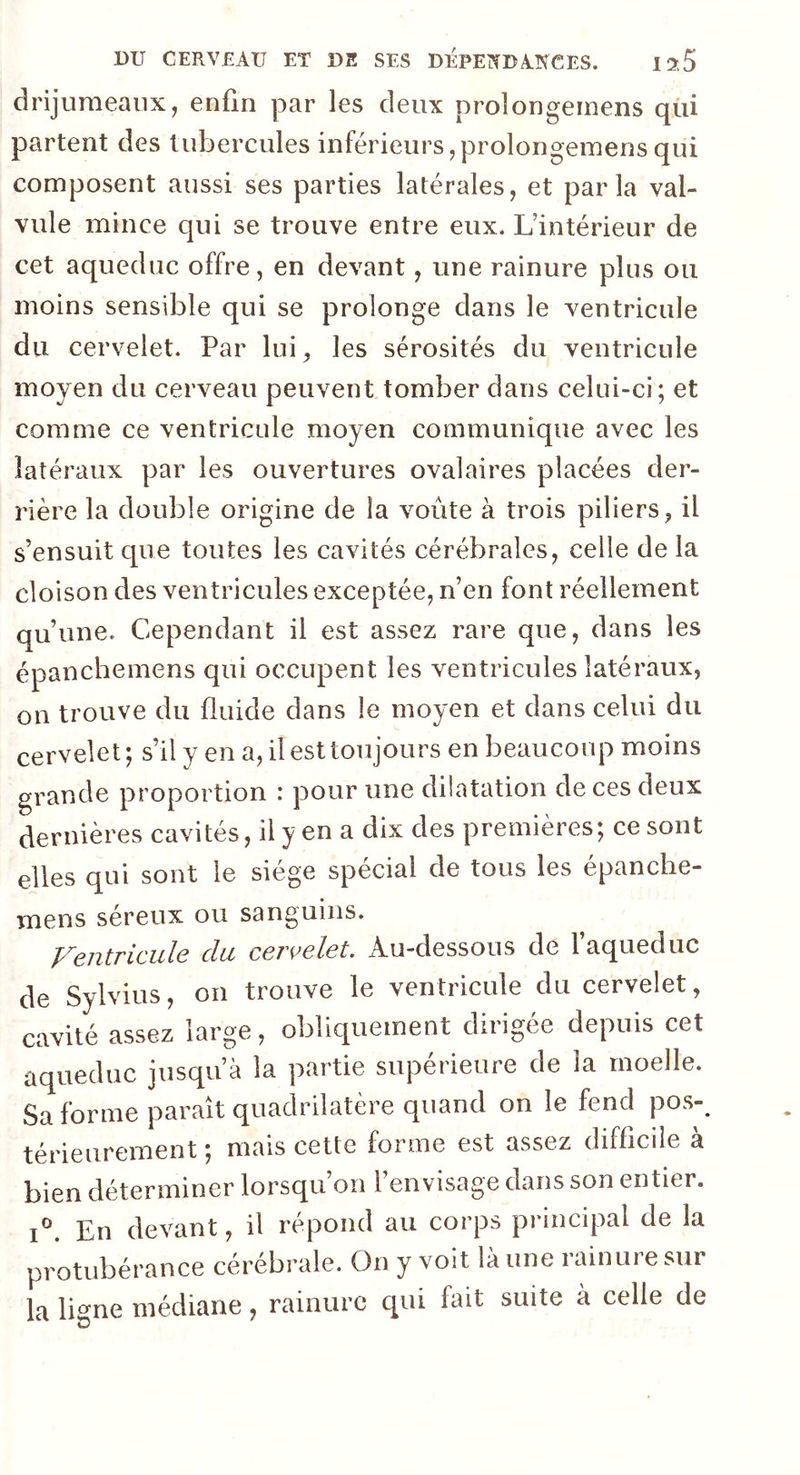 drijumeanx, enfin par les deux proîongemens qui partent des tubercules inférieurs,proîongemens qui composent aussi ses parties latérales, et parla val- vule mince qui se trouve entre eux. L’intérieur de cet aqueduc offre, en devant, une rainure plus ou moins sensible qui se prolonge dans le ventricule du cervelet. Par lui, les sérosités du ventricule moyen du cerveau peuvent tomber dans celui-ci; et comme ce ventricule moyen communique avec les latéraux par les ouvertures ovalaires placées der- rière la double origine de la voûte à trois piliers, il s’ensuit que toutes les cavités cérébrales, celle de la cloison des ventricules exceptée, n’en font réellement qu’une. Cependant il est assez rare que, dans les épanchemens qui occupent les ventricules latéraux, on trouve du fluide dans le moyen et dans celui du cervelet; s’il y en a, il est toujours en beaucoup moins grande proportion : pour une dilatation deces deux dernières cavités, il y en a dix des premières; ce sont elles qui sont le siège spécial de tous les épanche- mens séreux ou sanguins. Ventricule du cervelet. Au-dessous de l’aqueduc de Sylvius, on trouve le ventricule du cervelet, cavité assez large, obliquement dirigée depuis cet aqueduc jusqu’à la partie supérieure de la moelle. Sa forme paraît quadrilatère quand on le fend pos- térieurement ; mais cette forme est assez difficile à bien déterminer lorsqu’on l’envisage dans son entier. i°. En devant, il répond au corps principal de la protubérance cérébrale. On y voit la une rainure sur la ligne médiane, rainure qui fait suite à celle de