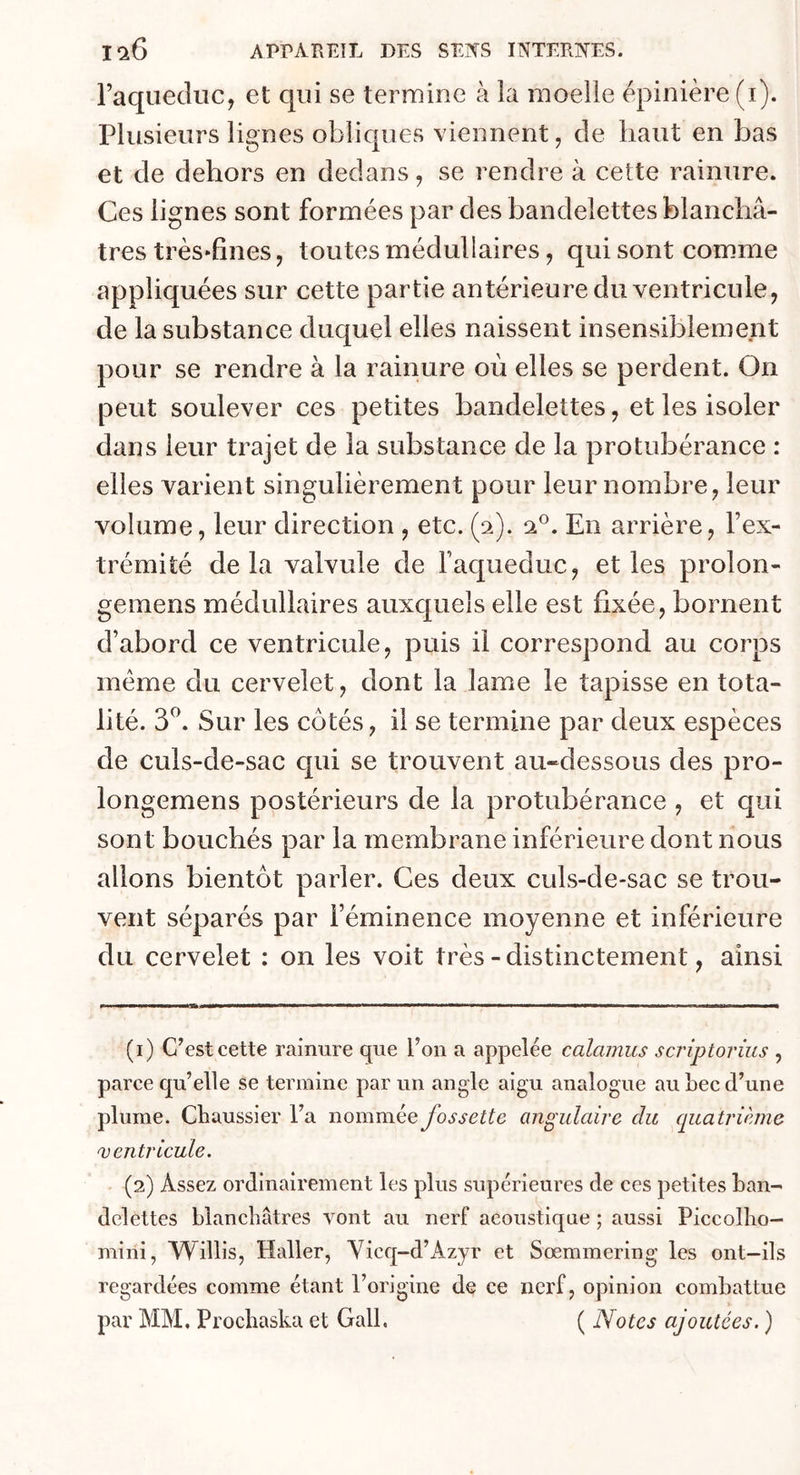 l’aqueduc, et qui se termine à la moelle épinière (i). Plusieurs lignes obliques viennent, de haut en bas et de dehors en dedans, se rendre à cette rainure. Ces lignes sont formées par des bandelettes blanchâ- tres très-fines, toutes médullaires, qui sont comme appliquées sur cette partie antérieure du ventricule, de la substance duquel elles naissent insensiblement pour se rendre à la rainure où elles se perdent. On peut soulever ces petites bandelettes, et les isoler dans leur trajet de la substance de la protubérance : elles varient singulièrement pour leur nombre, leur volume, leur direction , etc. (2). 20. En arrière, l’ex- trémité de la valvule de l’aqueduc, et les prolon- geinens médullaires auxquels elle est fixée, bornent d’abord ce ventricule, puis il correspond au corps meme du cervelet, dont la lame le tapisse en tota- lité. 3°. Sur les cotés, il se termine par deux espèces de culs-de-sac qui se trouvent au-dessous des pro- longemens postérieurs de la protubérance , et qui son t bouchés par la membrane inférieure dont nous allons bientôt parler. Ces deux culs-de-sac se trou- vent séparés par l’éminence moyenne et inférieure du cervelet : on les voit très-distinctement, ainsi (1) C’est cette rainure que l’on a appelée calamus scriptorius , parce qu’elle se termine parun angle aigu analogue au Lee d’une plume. Chaussier l’a nommée fossette angulaire du quatrième ventricule. (2) Assez ordinairement les plus supérieures de ces petites ban- delettes blanchâtres vont au nerf acoustique ; aussi Piccolho- mini, Willis, Haller, Yicq-d’Azyr et Sœmmering les ont—ils regardées comme étant l’origine de ce nerf, opinion combattue par MM. Prochaska et Gall. ( Notes ajoutées. )