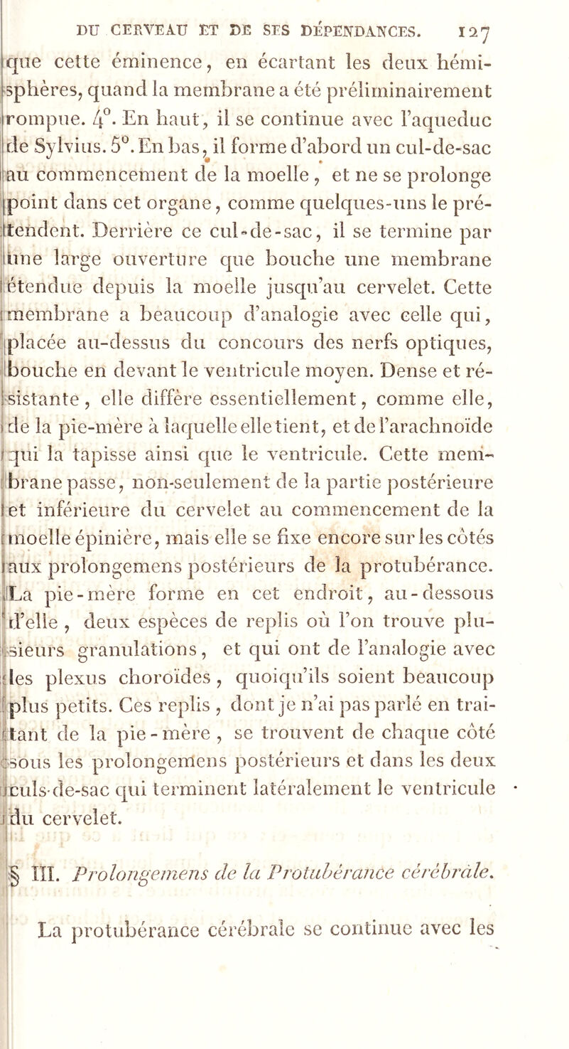 que cette éminence, en écartant les deux hémi- sphères, quand la membrane a été préliminairement rompue. 4°- En haut, il se continue avec l’aqueduc de Sylvius. 5°, En bas, il forme d’abord un cul-de-sac au commencement de la moelle , et ne se prolonge point dans cet organe, comme quelques-uns le pré- tendent. Derrière ce cul-de-sac, il se termine par âme large ouverture que bouche une membrane Iétendue depuis la moelle jusqu’au cervelet. Cette (membrane a beaucoup d’analogie avec celle qui, placée au-dessus du concours des nerfs optiques, bouche en devant le ventricule moyen. Dense et ré- sistante, elle diffère essentiellement, comme elle, • de la pie-mère à laquelle elle tient, et de l’arachnoïde fzjtii la tapisse ainsi que le ventricule. Cette mem- brane passe, non-seulement de la partie postérieure r et inférieure du cervelet au commencement de la . [moelle épinière, mais elle se fixe encore sur les cotés faux prolongemens postérieurs de la protubérance. iLa pie-mère forme en cet endroit, au-dessous ^d’elle , deux espèces de replis où l’on trouve plu- sieurs granulations, et qui ont de l’analogie avec des plexus choroïdes, quoiqu’ils soient beaucoup plus petits. Ces replis , dont je n’ai pas parlé en trai- tant de la pie-mère , se trouvent de chaque côté ::sous les prolongemens postérieurs et dans les deux j culs-de-sac qui terminent latéralement le ventricule j du cervelet. § . Prolongemens de la Protubérance cérébrale. La protubérance cérébrale se continue avec les