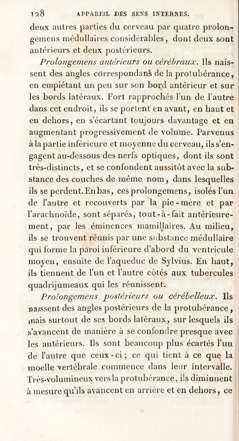 deux autres parties du cerveau par quatre proion- gemens médullaires considérables, dont deux sont antérieurs et deux postérieurs. Prolongemens antérieurs ou cérébraux. Ils nais- sent des angles correspondant de la protubérance, en empiétant un peu sur son bord antérieur et sur les bords latéraux. Fort rapprochés l’un de l'autre dans cet endroit, ils se portent en avant, en haut et en dehors, en s’écartant toujours davantage et en augmentant progressivement de volume. Parvenus à la partie inférieure et moyenne du cerveau, ils s’en- gagent au-dessous des nerfs optiques, dont ils sont très-distincts, et se confondent aussitôt avec la sub- stance des couches de meme nom, dans lesquelles ils se perdent.Enbas, ces proïongemens, isolés l’un de l’autre et recouverts par la pie-mère et par l’arachnoïde, sont séparés, tout-à-fait antérieure- ment, par les éminences mamiüaires. Au milieu, ils se trouvent réunis par une substance médullaire qui forme la paroi inférieure d’abord du ventricule moyen, ensuite de l’aqueduc de Sylvius. En haut, ils tiennent de l’un et l’autre côtés aux tubercules quadrijumeaux qui les réunissent. Prolongemens postérieurs ou cérébelleux. Ils naissent des angles postérieurs de la protubérance , fnais surtout de ses bords latéraux, sur lesquels ils s’avancent de manière à se confondre presque avec les antérieurs. Ils sont beaucoup plus écartés l’un de l’autre que ceux-ci; ce qui tient à ce que la moelle vertébrale commence dans leur intervalle. Très-volumineux vers la protubérance, ils diminuent à mesure qu’ils avancent en arrière et en dehors, ce