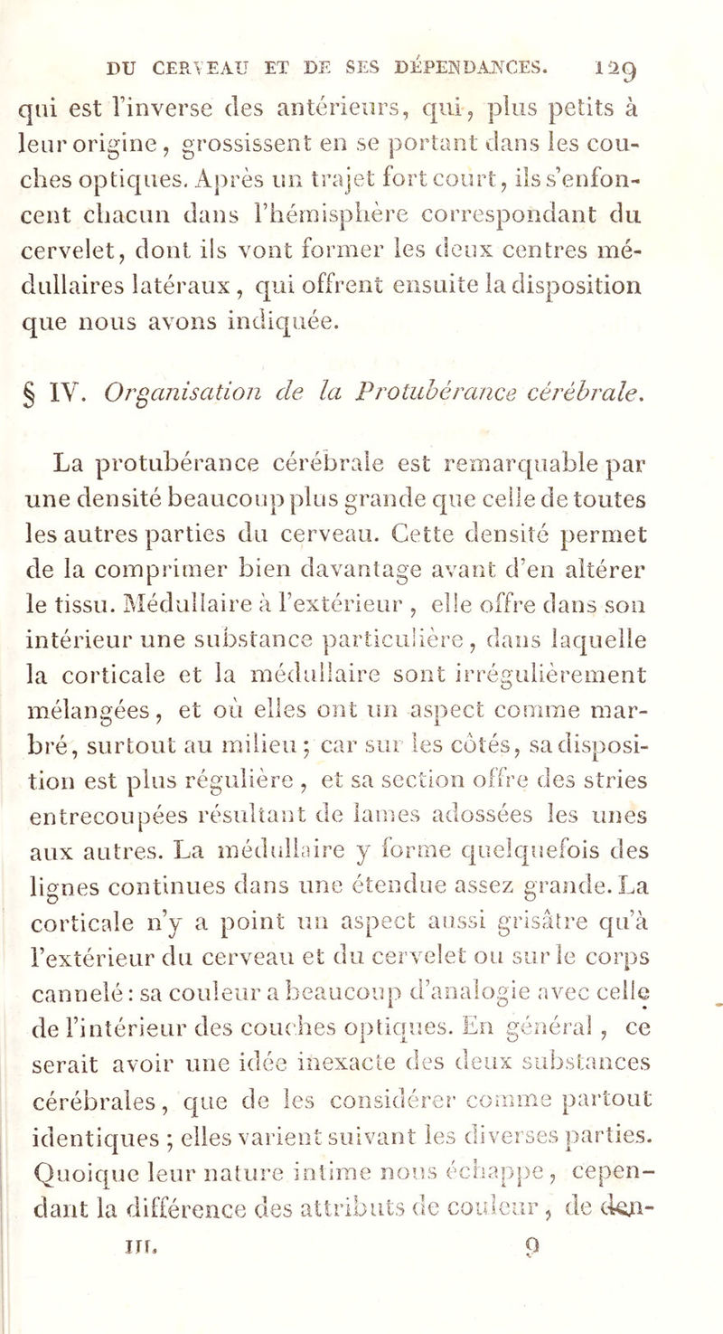 qui est l’inverse des antérieurs, qui, plus petits à leur origine, grossissent en se portant dans les cou- ches optiques. Après un trajet fort court, ils s’enfon- cent chacun dans l’hémisphère correspondant du cervelet, dont ils vont former les deux centres mé- dullaires latéraux , qui offrent ensuite la disposition que nous avons indiquée. § IV. Organisation cle la Protubérance cérébrale. La protubérance cérébrale est remarquable par une densité beaucoup plus grande que celle de toutes les autres parties du cerveau. Cette densité permet de la comprimer bien davantage avant d’en altérer le tissu. Médullaire à l’extérieur , elle offre dans son intérieur une substance particulière, dans laquelle la corticale et la médullaire sont irrégulièrement mélangées, et où elles ont un aspect comme mar- bré, surtout au milieu ; car sur les cotés, sa disposi- tion est plus régulière , et sa section offre des stries entrecoupées résultant de lames adossées les unes aux autres. La médullaire y forme quelquefois des lignes continues dans une étendue assez grande. La corticale n’y a point un aspect aussi grisâtre qu’à l’extérieur du cerveau et du cervelet ou sur le corps cannelé : sa couleur a beaucoup d’analogie avec celle de l’intérieur des couches optiques. En général , ce serait avoir une idée inexacte des deux substances cérébrales, que de les considérer comme partout identiques ; elles varient suivant les diverses parties. Quoique leur nature intime nous échappe, cepen- dant la différence des attributs de couleur , de ckui-