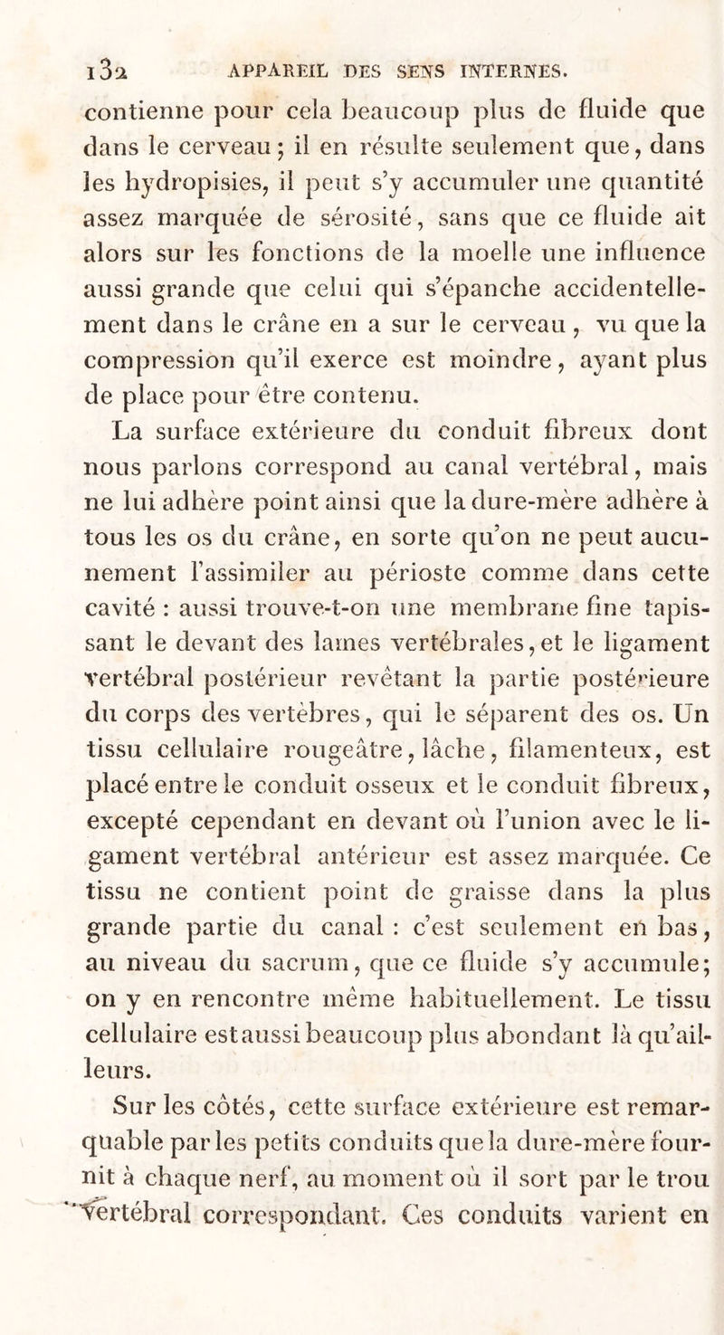 contienne pour cela beaucoup plus de fluide que dans le cerveau; il en résulte seulement que, dans les hydropisies, il peut s’y accumuler une cpiantité assez marquée de sérosité, sans que ce fluide ait alors sur les fonctions de la moelle une influence aussi grande que celui qui s’épanche accidentelle- ment dans le crâne en a sur le cerveau , vu que la compression qu’il exerce est moindre, ayant plus de place pour être contenu. La surface extérieure du conduit fibreux dont nous parlons correspond au canal vertébral, mais ne lui adhère point ainsi que la dure-mère adhère à tous les os du crâne, en sorte qu’on ne peut aucu- nement l’assimiler au périoste comme dans cette cavité : aussi trouve-t-on une membrane fine tapis- sant le devant des lames vertébrales,et le ligament vertébral postérieur revêtant la partie postérieure du corps des vertèbres, qui le séparent des os. Un tissu cellulaire rougeâtre, lâche, filamenteux, est placé entre le conduit osseux et le conduit fibreux, excepté cependant en devant où l’union avec le li- gament vertébral antérieur est assez marquée. Ce tissu ne contient point de graisse dans la plus grande partie du canal: c’est seulement en bas, au niveau du sacrum, que ce fluide s’y accumule; on y en rencontre même habituellement. Le tissu cellulaire estaussi beaucoup plus abondant là qu ail- leur s. Sur les côtés, cette surface extérieure est remar- quable parles petits conduits quela dure-mère four- nit à chaque nerf, au moment où il sort par le trou Vertébral correspondant. Ces conduits varient en