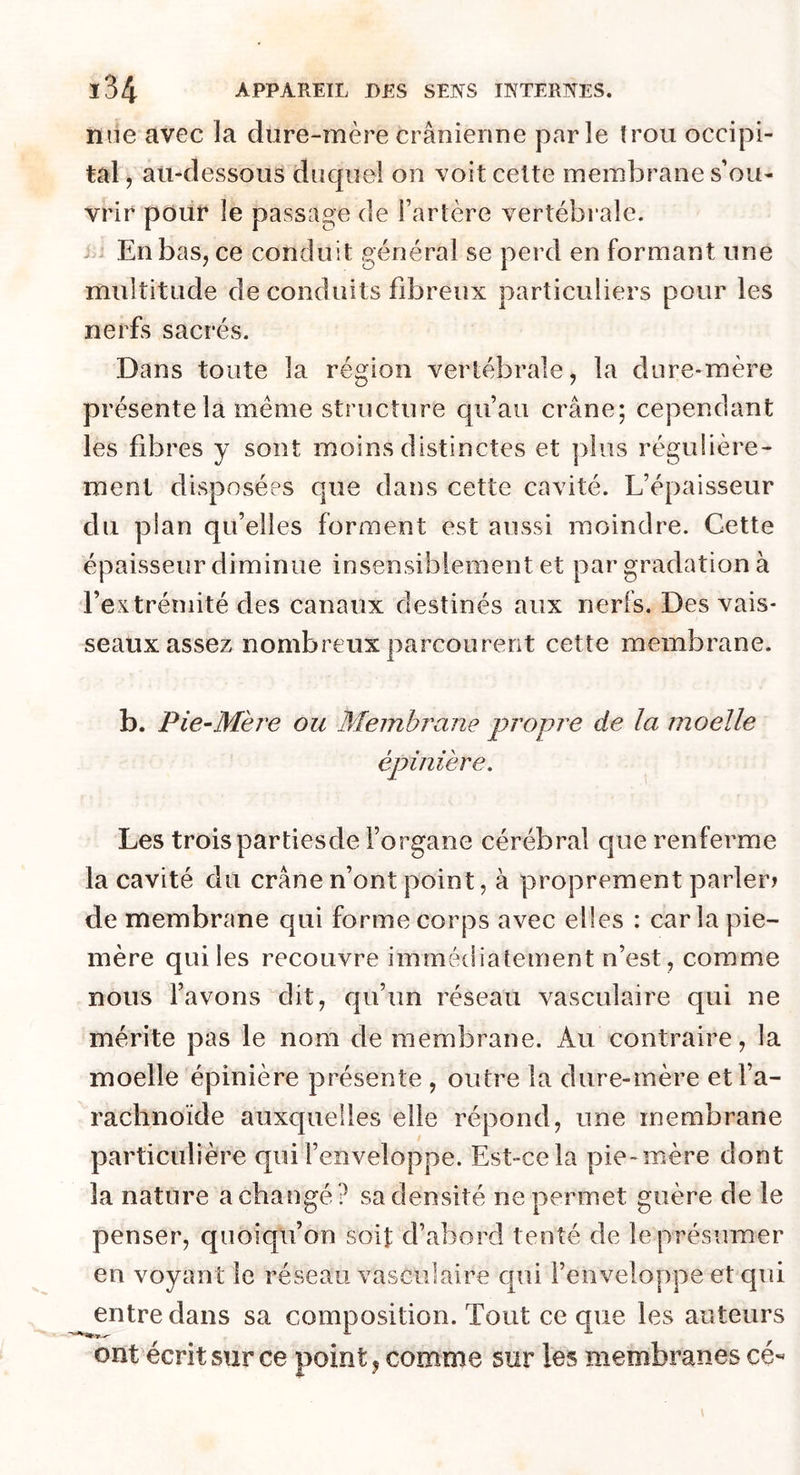 nue avec la dure-mère crânienne parle trou occipi- tal , au-dessous duquél on voit celte membrane s’ou- vrir pour le passage de Tarière vertébrale. En bas, ce conduit général se perd en formant une multitude de conduits fibreux particuliers pour les nerfs sacrés. Dans toute la région vertébrale, la dure-mère présente la meme structure qu’au crâne; cependant les fibres y sont moins distinctes et plus régulière- ment disposées que dans cette cavité. L’épaisseur du plan qu’elles forment est aussi moindre. Cette épaisseur diminue insensiblement et par gradation à l’extrémité des canaux destinés aux nerfs. Des vais- seaux assez nombreux parcourent cette membrane. b. Pie-Mère ou Membrane propre de la moelle épinière. Les troispartiesde l’organe cérébral que renferme la cavité du crâne n’ont point, à proprement parler.» de membrane qui forme corps avec elles : caria pie- mère qui les recouvre immédiatement n’est, comme nous l’avons dit, qu’un réseau vasculaire qui ne mérite pas le nom de membrane. Au contraire, la moelle épinière présente , outre la dure-mère et l’a- rachnoïde auxquelles elle répond, une membrane particulière qui l’enveloppe. Est-ce la pie-mère dont la nature a changé? sa densité ne permet guère de le penser, quoiqu’on soit d’abord tenté de le présumer en voyant le réseau vasculaire qui l’enveloppe et qui entre dans sa composition. Tout ce que les auteurs ont écrit sur ce point, comme sur les membranes ce-