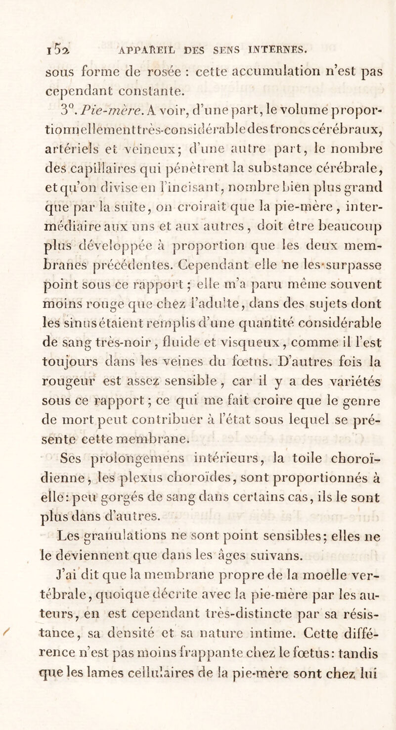 sous forme de rosée : cette accumulation n’est pas cependant constante. 3°. Pie-mère. A voir, d’une part, le volume propor- tionnellement très-considérable des troncs cérébraux, artériels et veineux; d’une autre part, le nombre des capillaires qui pénètrent la substance cérébrale, et qu’on divise en l’incisant, nombre bien plus grand que par la suite, on croirait que la pie-mère , inter- médiaire aux uns et aux autres , doit être beaucoup plus développée à proportion que les deux mem- branes précédentes. Cependant elle ne les surpasse point sous ce rapport ; elle m’a paru même souvent moins rouge que chez l’adulte, dans des sujets dont les sinus étaient remplis d’une quantité considérable de sang très-noir , fluide et visqueux , comme il l’est toujours dans les veines du fœtus. D’autres fois la rougeur est assez sensible , car il y a des variétés sous ce rapport ; ce qui me fait croire que le genre de mort peut contribuer à l’état sous lequel se pré- sente cette membrane. Ses proioiigemens intérieurs, la toile choroï- dienne, les plexus choroïdes, sont proportionnés à elle: peu gorgés de sang dans certains cas, ils le sont plus dans d’autres. Les granulations ne sont point sensibles; elles ne le deviennent que dans les âges suivans. J’ai dit que la membrane propre de la moelle ver- tébrale, quoique décrite avec la pie-mère par les au- teurs, en est cependant très-distincte par sa résis- tance, sa densité et sa nature intime. Cette diffé- rence n’est pas moins frappante chez le fœtus: tandis que les lames cellulaires de la pie-mère sont chez lui