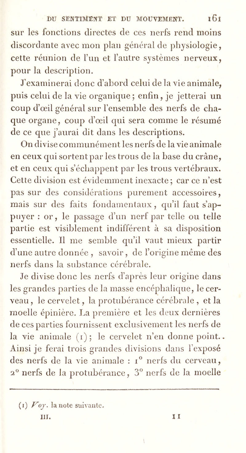 sur les fonctions directes de ces nerfs rend moins discordante avec mon plan général de physiologie, cette réunion de l’un et l’autre systèmes nerveux, pour la description. J’examinerai donc d’abord celui de la vie animale, puis celui de la vie organique ; enfin, je jetterai un coup d’œil général sur l’ensemble des nerfs de cha- que organe, coup d’œil qui sera comme le résumé de ce que j’aurai dit dans les descriptions. On divise communément les nerfs de la vie animale en ceux qui sortent par les trous de la base du crâne, et en ceux qui s’échappent par les trous vertébraux. Cette division est évidemment inexacte; car ce n’est pas sur des considérations purement accessoires, mais sur des faits fondamentaux, qu’il faut s’ap- puyer : or, le passage d’un nerf par telle ou telle partie est visiblement indifférent à sa disposition essentielle. Il me semble qu’il vaut mieux partir d’une autre donnée , savoir, de l’origine même des nerfs dans la substance cérébrale. Je divise donc les nerfs d’après leur origine dans les grandes parties de la masse encéphalique, le cer- veau , le cervelet, la protubérance cérébrale , et la moelle épinière. La première et les deux dernières de ces parties fournissent exclusivement les nerfs de la vie animale (i); le cervelet n’en donne point.. Ainsi je ferai trois grandes divisions dans l’exposé des nerfs de la vie animale : i° nerfs du cerveau, 2° nerfs de la protubérance, 3° nerfs de la moelle (i) Voy. la note suivante. III. 11