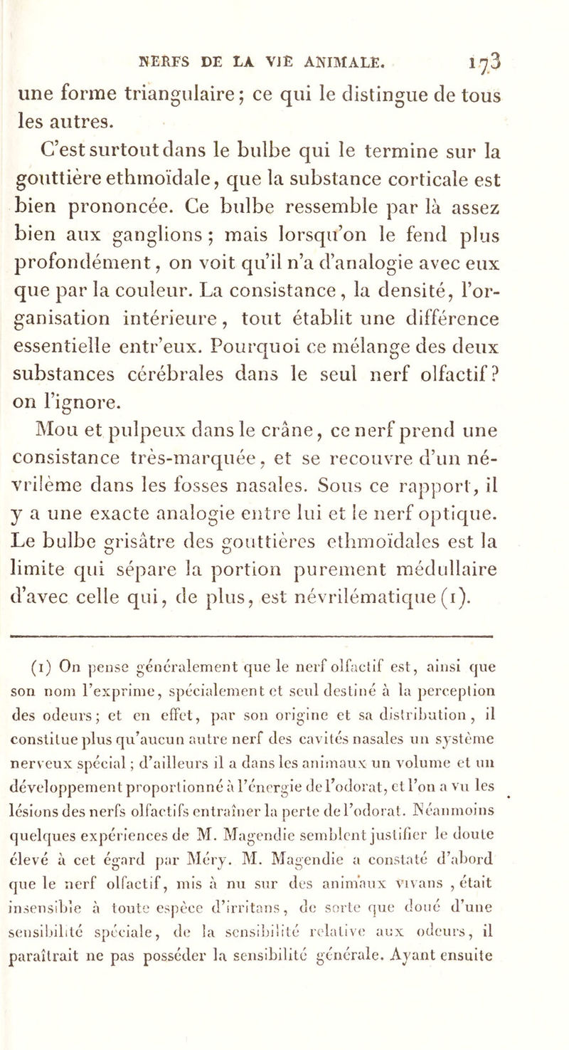 une forme triangulaire; ce qui le distingue de tous les autres. C’est surtout dans le bulbe qui le termine sur la gouttière ethmoïdale, que la substance corticale est bien prononcée. Ce bulbe ressemble par là assez bien aux ganglions; mais lorsqu’on le fend plus profondément, on voit qu’il n’a d’analogie avec eux que par la couleur. La consistance , la densité, l’or- ganisation intérieure, tout établit une différence essentielle entr’eux. Pourquoi ce mélange des deux substances cérébrales dans le seul nerf olfactif? on l’ignore. Mou et pulpeux dans le crâne, ce nerf prend une consistance très-marquée, et se recouvre d’un né- vriième dans les fosses nasales. Sous ce rapport , il y a une exacte analogie entre lui et le nerf optique. Le bulbe grisâtre des gouttières ethmoïdales est la limite qui sépare la portion purement médullaire d’avec celle qui, de plus, est névrilématique (i). (i) On pense généralement que le nerf olfactif est, ainsi que son nom l’exprime, spécialement et seul destiné à la perception des odeurs; et en effet, par son origine et sa distribution , il constitue plus qu’aucun autre nerf des cavités nasales un système nerveux spécial ; d’ailleurs il a dans les animaux un volume et un développement proport ionné à l’énergie de l’odorat, et l’on a vu les lésions des nerfs olfactifs entraîner la perte de l’odorat. Néanmoins quelques expériences de M. Magendie semblent justifier le doute élevé à cet égard par Méry. M. Magendie a constaté d’abord que le nerf olfactif, mis à nu sur des animaux vivans , était insensible à toute espèce d’irritans, de sorte que doué d’une sensibilité spéciale, de la sensibilité relative aux odeurs, il paraîtrait ne pas posséder la sensibilité générale. Ayant ensuite