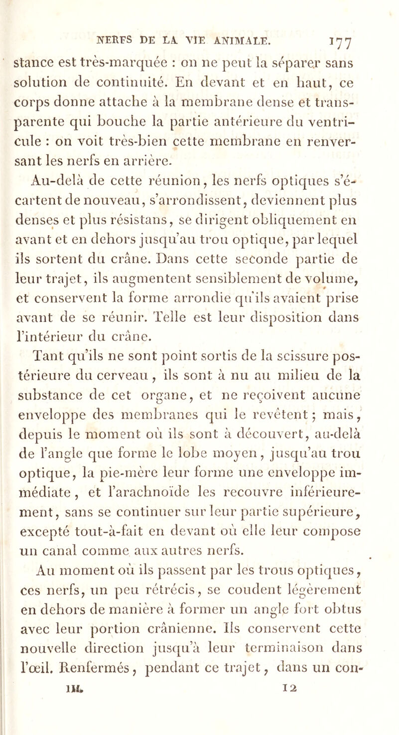 stance est très-marquée : on ne peut la séparer sans solution de continuité. En devant et en haut, ce corps donne attache à la membrane dense et trans- parente qui bouche la partie antérieure du ventri- cule : on voit très-bien cette membrane en renver- sant les nerfs en arrière. Au-delà de cette réunion , les nerfs optiques s’é- cartent de nouveau, s’arrondissent, deviennent plus denses et plus résistans, se dirigent obliquement en avant et en dehors jusqu’au trou optique, par lequel ils sortent du crâne. Dans cette seconde partie de leur trajet, ils augmentent sensiblement de volume, et conservent la forme arrondie qu’ils avaient prise avant de se réunir. Telle est leur disposition dans l’intérieur du crâne. Tant qu’ils ne sont point sortis de la scissure pos- térieure du cerveau, ils sont à nu au milieu de la substance de cet oreane, et ne reçoivent aucune enveloppe des membranes qui le revêtent; mais, depuis le moment où ils sont à découvert, au-delà de l’angle que forme le lobe moyen, jusqu’au trou optique, la pie-mère leur forme une enveloppe im- médiate , et l’arachnoïde les recouvre inférieure- ment, sans se continuer sur leur partie supérieure, excepté tout-à-fait en devant où elle leur compose un canal comme aux autres nerfs. Au moment où ils passent par les trous optiques, ces nerfs, un peu rétrécis, se coudent légèrement en dehors de manière à former un angle fort obtus avec leur portion crânienne. Ils conservent cette nouvelle direction jusqu’à leur terminaison dans l’œil. Renfermés, pendant ce trajet, dans un cou- ut. 12