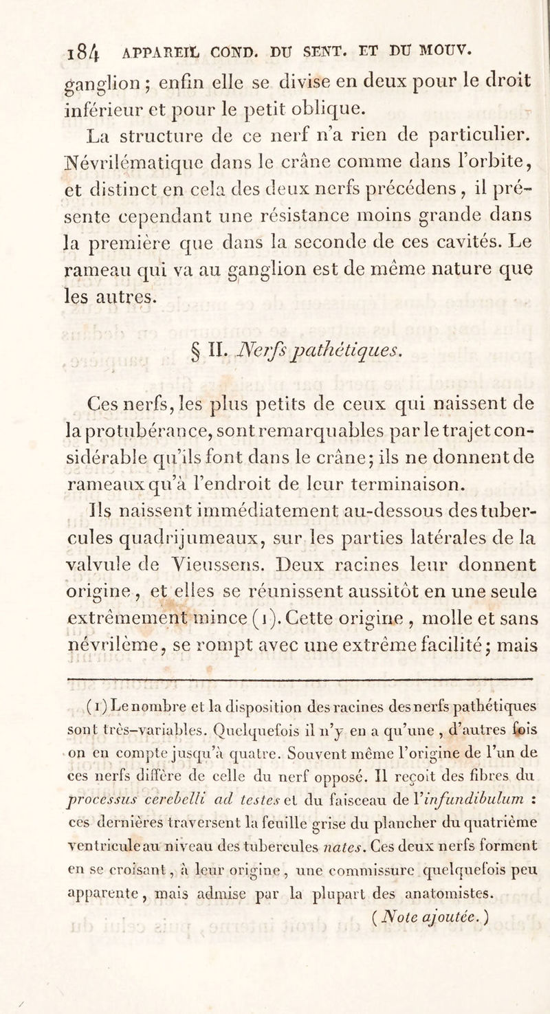 ganglion ; enfin elle se divise en deux pour le droit inférieur et pour le petit oblique. La structure de ce nerf n’a rien de particulier. Névrilématique dans le crâne comme dans l’orbite, et distinct en cela des deux nerfs précédens, il pré- sente cependant une résistance moins grande dans la première que dans la seconde de ces cavités. Le rameau qui va au ganglion est de même nature que les autres. § II. Nerfs pathétiques. Ces nerfs, les plus petits de ceux qui naissent de la protubérance, sont remarquables par le trajet con- sidérable qu’ils font dans le crâne; ils ne donnent de rameaux qu’à l’endroit de leur terminaison. Ils naissent immédiatement au-dessous des tuber- cules quadrijumeaux, sur les parties latérales de la valvule de Yieussens. Deux racines leur donnent origine , et elles se réunissent aussitôt en une seule extrêmement mince (1). Cette origine , molle et sans névriième, se rompt avec une extrême facilité ; mais ( i) Le nombre et la disposition des racines des nerfs pathétiques sont très-variables. Quelquefois il 11’y en a qu’une , d’autres fois on en compte jusqu’à quatre. Souvent même l’origine de l’un de ces nerfs diffère de celle du nerf opposé. Il reçoit des fibres du processus cerebelli ad testes et du faisceau deVinfimdibulum : ces dernières traversent la feuille grise du plancher du quatrième ventricule au niveau des tubercules nates. Ces deux nerfs forment en se croisant, à leur origine, une commissure quelquefois peu apparente, mais admise par la plupart des anatomistes. ( Note ajoutée. )