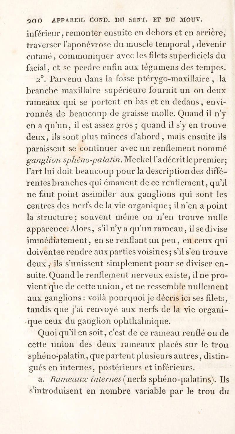 inférieur, remonter ensuite en dehors et en arrière, traverser l’aponévrose du muscle temporal, devenir- cutané , communiquer avec les filets superficiels du facial, et se perdre enfin aux tégumens des tempes. 20. Parvenu dans la fosse ptérygo-maxillaire , la branche maxillaire supérieure fournit un ou deux rameaux qui se portent en bas et en dedans, envi- ronnés de beaucoup de graisse molle. Quand il n’y en a qu’un, il est assez gros ; quand il s’y en trouve deux, ils sont plus minces d’abord, mais ensuite ils paraissent se continuer avec un renflement nommé ganglion sphéno-palatin. Meckel l’adécritlepremier; l’art lui doit beaucoup pour la description des diffé- rentes branches qui émanent de ce renflement, qu’il ne faut point assimiler aux ganglions qui sont les centres des nerfs de la vie organique; il n’en a point la structure ; souvent même on n’en trouve nulle apparence. Alors, s’il n’y a qu’un rameau, il se divise immédiatement, en se renflant un peu, en ceux qui doivent se rendre aux parties voisines ; s’il s’en trouve deux , ils s’unissent simplement pour se diviser en- suite. Quand le renflement nerveux existe, il ne pro- vient que de cette union, et ne ressemble nullement aux ganglions : voilà pourquoi je décris ici ses fdets, tandis que j’ai renvoyé aux nerfs de la vie organi- que ceux du ganglion ophthalmique. Quoi qu’il en soit, c’est de ce rameau renflé ou de cette union des deux rameaux placés sur le trou sphéno-palatin, que partent plusieurs autres, distin- gués en internes, postérieurs et inférieurs. a. Rameaux internes (nerfs sphéno-palatins). Ils s’introduisent en nombre variable par le trou du