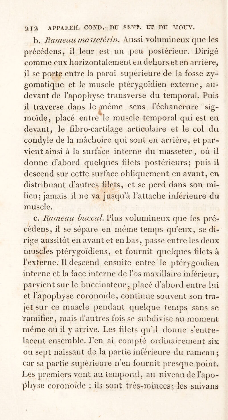 b. Rameau massetérin. Aussi volumineux que les précédons, il leur est un peu postérieur. Dirigé comme eux horizontalement en dehors et en arrière, il se porte entre la paroi supérieure de la fosse zy- gomatique et le muscle ptérygoïdien externe, au- devant de l’apophyse transverse du temporal. Puis il traverse dans le meme sens l’échancrure sig- rnoïde, placé entre le muscle temporal qui est en devant, le fibro-cartilage articulaire et le col du condyie de la mâchoire qui sont en arrière, et par- vient ainsi à la surface interne du masseter, où il donne d’abord quelques filets postérieurs; puis il descend sur cette surface obliquement en avant, en distribuant d’autres filets, et se perd dans son mi- lieu; jamais il ne va jusqu’à l’attache inférieure du muscle. c. Rameau buccal. Plus volumineux que les pré- cédens, il se sépare en meme temps qu’eux, se di- rige aussitôt en avant et en bas, passe entre les deux muscles ptérygoïdiens, et fournit quelques filets à l’externe. Il descend ensuite entre le ptérygoïdien interne et la face interne de l’os maxillaire inférieur, parvient sur le buccinateur, placé d’abord entre lui et l’apophyse coronoïde, continue souvent son tra- jet sur ce muscle pendant quelque temps sans se ‘ramifier, mais d’autres fois se subdivise au moment même où il y arrive. Les filets qu’il donne s’entre- lacent ensemble. J’en ai compté ordinairement six ou sept naissant de la partie inférieure du rameau; car sa partie supérieure n’en fournit presque point. Les premiers vont au temporal, au niveau de l’apo- physe coronoïde ; ils sont très-minces; les suivans