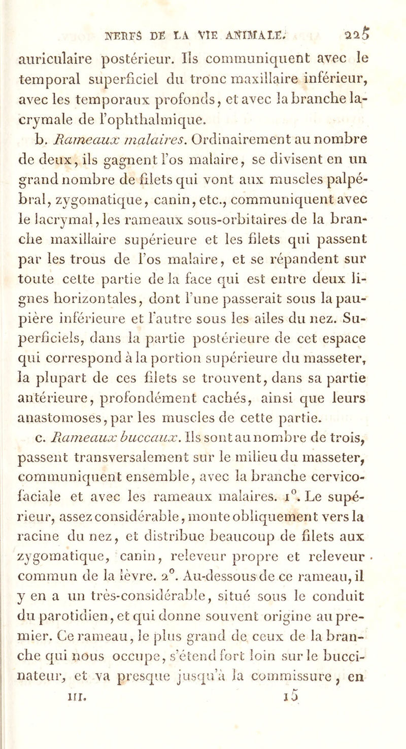 auriculaire postérieur. Ils communiquent avec le temporal superficiel du tronc maxillaire inférieur, avec les temporaux profonds, et avec la branche la- crymale de Fophthalmique. b. Rameaux malaires. Ordinairement au nombre de deux, ils gagnent Fos malaire, se divisent en un grand nombre de filets qui vont aux muscles palpé- bral, zygomatique, canin, etc., communiquent avec le lacrymal, les rameaux sous-orbitaires de la bran- che maxillaire supérieure et les filets qui passent par les trous de Fos maîaire, et se répandent sur toute cette partie de la fa.ce qui est entre deux li- gnes horizontales, dont Fune passerait sous la pau- pière inférieure et Fautre sous les ailes du nez. Su- perficiels, dans la partie postérieure de cet espace qui correspond à la portion supérieure du masseter, la plupart de ces filets se trouvent, dans sa partie antérieure, profondément cachés, ainsi que leurs anastomoses, par les niuscies de cette partie. c. Rameaux buccaux. Ils sont au nombre de trois, passent transversalement sur le milieu du masseter, communiquent ensemble, avec la branche cervico- faciale et avec les rameaux malaires. i°. Le supé- rieur, assez considérable, monte obliquement vers la racine du nez, et distribue beaucoup de filets aux zygomatique, canin, releveur propre et releveur- commun de la lèvre. 20. Au-dessous de ce rameau, il y en a un très-considérable, situé sous le conduit du parotidien, et qui dorme souvent origine au pre- mier. Ce rameau, le plus grand de ceux de la bran- che qui nous occupe, s’étend fort loin sur le bucci- nateur, et va presque jusqu’à la commissure, en ur. i5