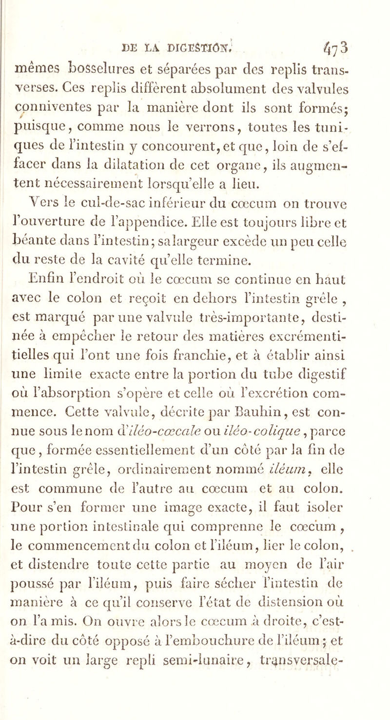 m la mGLÈTiônJ fyj 3 mêmes bosselures et séparées par des replis trans- verses. Ces replis diffèrent absolument des valvules Cpnniventes par la manière dont ils sont formés; puisque, comme nous le verrons, toutes les tuni- ques de l’intestin y concourent,et que, loin de s’ef- facer dans la dilatation de cet organe, ils augmen- tent nécessairement lorsqu’elle a lieu. Vers le cul-de-sac inférieur du cæcum on trouve l’ouverture de l’appendice. Elle est toujours libre et béante dans l’intestin; sa largeur excède un peu celle du reste de la cavité quelle termine. Enfin l’endroit où le cæcum se continue en haut avec le colon et reçoit en dehors l’intestin grêle , est marqué par une valvule très-irnporîante, desti- née à empêcher le retour des matières excrémenti- tielles qui l’ont une fois franchie, et à établir ainsi une limite exacte entre la portion du tube digestif où l’absorption s’opère et celle où l’excrétion com- mence. Cette valvule, décrite par Bauhin, est con- nue sous le nom d'iléo-cœcale ou iléo-colique, parce que , formée essentiellement d’un côté par la fin de l’intestin grêle, ordinairement nomme iièum, elle est commune de l’autre au cæcum et au colon. Pour s’en former une image exacte, il faut isoler une portion intestinale qui comprenne le cæcum , le commencement du colon et Filéum, lier le colon, et distendre toute cette partie au moyen de l’air poussé par Filéum, puis faire sécher l’intestin de manière à ce qu’il conserve l’état de distension où on Fa mis. On ouvre alors le cæcum à droite, c’est- à-dire du côté opposé à l’embouchure de Filéum ; et on voit un large repii semi-lunaire, transversale-