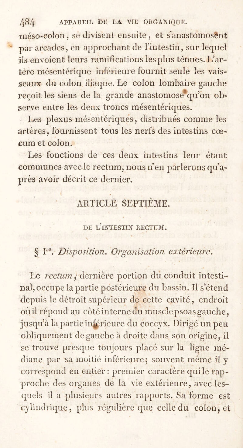 méso-colon, se divisent ensuite , et s anastomosent par arcades, en approchant de l’intestin, sur lequel ils envoient leurs ramifications les plus ténues. L’ar- tère mésentérique inférieure fournit seule les vais- seaux du colon iliaque. Le colon lombaire gauche reçoit les siens de la grande anastomose4qu’on ob- serve entre les deux troncs mésentériques. Les plexus mésentériques, distribués comme les artères, fournissent tous les nerfs des intestins cæ- cum et colon. Les fonctions de ces deux intestins leur étant communes avec le rectum, nous n en parlerons qu’a- près avoir décrit ce dernier. ARTICLE SEPTIÈME. DE L’INTESTIN RECTUM. ■» s § Ieï. Disposition. Organisation extérieure. Le rectum, dernière portion du conduit intesti- nal, occupe la partie postérieure du bassin. Il s’étend depuis le détroit supérieur de cette cavité, endroit oùil répond au côté interne du muscle psoas gauche, jusqu’à la partie inférieure du coccyx. Dirigé un peu obliquement de gauche à droite dans son origine, il se trouve presque toujours placé sur la ligne mé- diane par sa moitié inférieure; souvent même il y correspond en entier : premier caractère qui le rap- proche des organes de la vie extérieure, avec les- quels il a plusieurs autres rapports. Sa forme est cylindrique, plus régulière que celle du colon, et