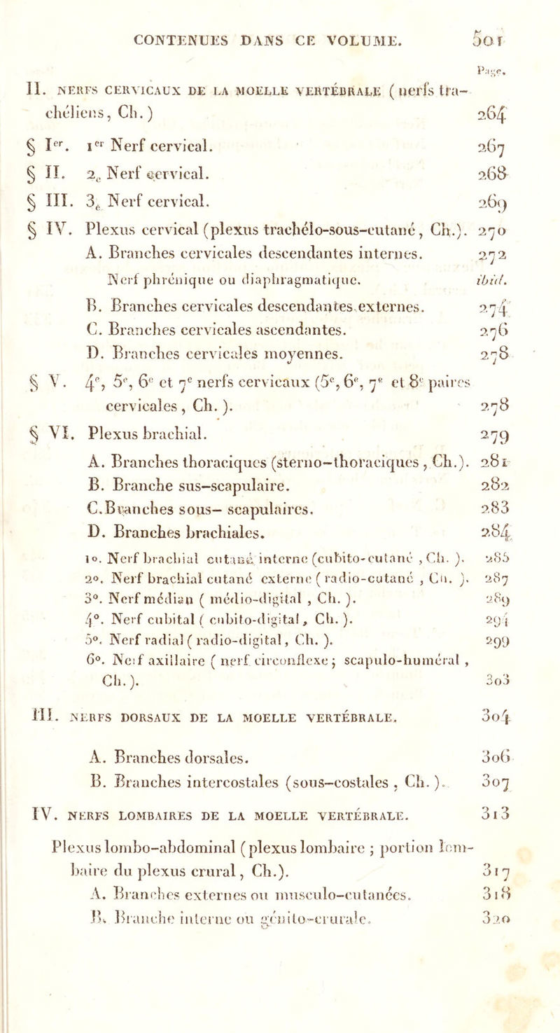 p ;igç. II. NERFS CERVICAUX DE LA MOELLE VERTEBRALE ( lît'rfs tfa- chéliens, Ch.) 264 § Ier. icr Nerf cervical. 267 ^ II. 2e Nerf cervical. 268 § III. 3é Nerf cervical. 261) § IV. Plexus cervical (plexus trachéio-sous-eutané, Ch.). 270 A. Branches cervicales descendantes internes. 272 Nerf phrénique ou diaphragmatique. ibid. B. Branches cervicales descendantes externes. 274 C. Branches cervicales ascendantes. 276 D. Branches cervicales moyennes. 278 § V. 4% 5% 6e et 7e nerfs cervicaux (5% 6% 7e et 8' paires cervicales, Ch. ). 278 ^ VI. Plexus brachial. A. Branches thoraciques (sterno-thoraeiques , Ch.). B. Branche sus-scapulaire. C. Branches sous— scapulaires. D. Branches brachiales. 10. Nerf brachial cutané,, interne (eufeito-cutané , Ch. ). 20. Nerf brachial cutané externe ( radio-cutané , Cu. ). 3°. Nerf médian ( mcdio-digital , Cb. ). 4°. Nerf cubital ( cubito-digital, Cb. ). 5°. Nerf radial ( radio-digital, Ch. ). 6°. Neif axillaire ( nerf circonflexe j scapulo-huméral , Ch.). 279 281 282 2,83 m 2.85 287 289 29t 2 99 9 303 III. NERFS DORSAUX DE LA MOELLE VERTEBRALE. 3o4 A. Branches dorsales. 3o6 B. Branches intercostales (sous-costales , Ch. ).. 307 IV. NERFS LOMBAIRES DE LA MOELLE VERTEBRALE. 3l3 Plexus lombo-abdominal ( plexus lombaire ; portion lom- baire du plexus crural, Ch.). 317 A. Branches externes ou museulo-eulanécs. 3 18 IB Branche interne ou sfciiito-erurale. 320