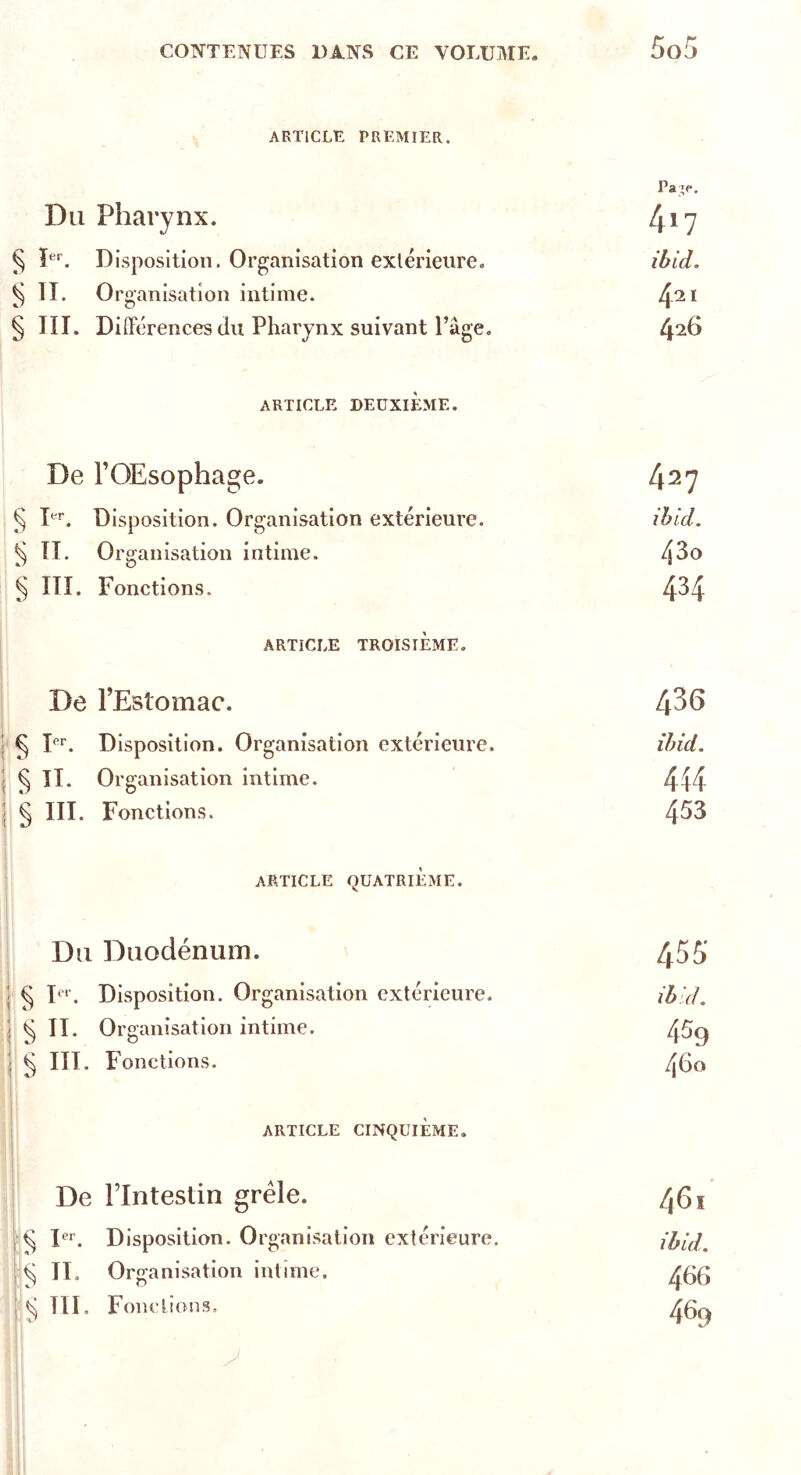 ARTICLE PREMIER. Pa ’e. Du Pharynx. 417 § Ier. Disposition. Organisation extérieure. ibid. § 11. Organisation intime. 421 § III. Différences du Pharynx suivant Page. 426 ARTICLE DEUXIÈME. De FOEsophage. 427 § Ier. Disposition. Organisation extérieure. ibid. § II. Organisation intime. 43o § III. Fonctions. 434 ARTICLE TROISIÈME. De l’Estomac. 436 § Ier. Disposition. Organisation extérieure. ibid. ^ II. Organisation intime. 414 § III. Fonctions. 453 ARTICLE QUATRIÈME. Du Duodénum. 455' ^ Ier. Disposition. Organisation extérieure. ibid. ^ II. Organisation intime. 459 g III. Fonctions. 460 ARTICLE CINQUIÈME. De Flntestin grêle. 46i ^ Ier. Disposition. Organisation extérieure. ibid. ^ IT. Organisation intime. 466 ^ III. Fondions, 469