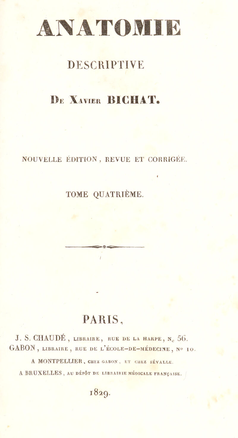 DESCRIPTIVE De Xavier BICHAT. NOUVELLE ÉDITION, REVUE ET CORRIGÉE. f TOME QUATRIÈME. / PAPilS, J. s. CHAUDÉ, LIBRAIRE, RUE DE LA HARPE, N,, 56. GABON , LIBRAIRE , RUE DE l’ÉCOLE-DE-MÉDECLNE , I A MONTPELLIER , CHEZ GABON, ET CHEZ SÉVALLE. A .BRUXELLES , au bépôt de librairie médicale française. 1829.