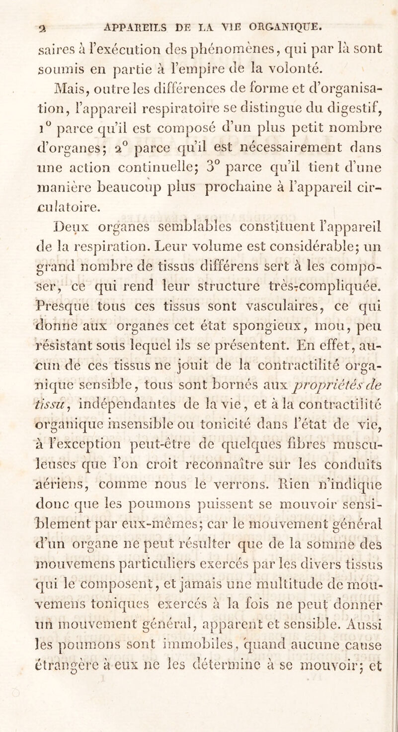 saires à l’exécution des phénomènes, qui par là sont soumis en partie à l’empire de la volonté. Mais, outre les différences de forme et d’organisa- tion, l’appareil respiratoire se distingue du digestif, parce qu’il est composé d’un plus petit nombre d’organes; 2® parce qu’il est nécessairement dans une action continuelle; 3*^ parce cju’il tient d’une manière beaucoup plus prochaine à l’appareil cir- eulaîoire. Deux organes semblables constituent l’appareil de la respiration. Leur volume est considérable; un grand nombre de tissus différens sert à les compo- ser, ce qui rend leur structure trèsrcorapliquée. Prescpie tous ces tissus sont vasculaires, ce qui donne aux organes cet état spongieux, mou, peu résistant sous lequel ils se présentent. En effet, au- cun de ces tissus ne jouit de la contractilité orga- nique sensible, tous sont bornés aux propriétés de tissu^ indépendantes de la vie, et à la contractilité organique insensible ou tonicité dans l’état de vie, à l’exception peut-être de quelques fibres muscu- leuses que l’on croit reconnaître sur les conduits aériens, comme nous le verrons. Rien n’indique donc que les poumons puissent se mouvoir sensi- blement par eux-mêmes; car le mouvement général d’un organe ne peut résulter que de la somme des mou vemens particuliers exercés par les divers tissus ■qui le composent, et jamais une multitude de mou- vemens toniques exercés à la fois ne peut donner un mouvement général, apparent et sensible. Aussi les poumons sont immobiles, quand aucune cause étrangère à eux ne les détermine à se mouvoir; et
