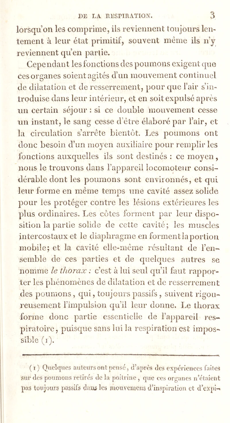 lorsqu on les comprime, iis reyiennent toujours len- tement à leur état primitif, souvent même ils n y reviennent qu’en partie. Cependant les fonctions des poumons exigent que ces organes soient agités d’un mouvement continuel de dilatation et de resserrement, pour que l’air s’in- troduise dans leur intérieur, et en soit expulsé après im certain séjour : si ce double mouvement cesse un instant, le sang cesse d’être élaboré par l’air, et la circulation s’arrête bientôt. Les poumons ont donc besoin d’un moyen auxiliaire pour remplir les fonctions auxquelles ils sont destinés : ce moyen, nous le trouvons dans l’appareil locomoteur consi- dérable dont les poumons sont environnés, et qui leur forme en même temps une cavité assez solide pour les protéger contre les lésions extérieures les plus ordinaires. Les côtes forment par leur dispo- sition la partie solide de cette cavité; les muscles intercostaux et le diaphragme en forment la portion mobile; et la cavité elle-même résultant de l’en- semble de ces parties et de quelques autres se nomme le thorax : c’est à lui seul cju’il faut rappor- ter les phénomènes de dilatation et de resserrement des poumons , qui, toujours passifs , suivent rigou- reusement l’impulsion qu’il leur donne. Le thorax forme donc partie essentielle de i’a])parcil res- piratoire, puisc|ue sans lui la respiration est impos- sible (î). ( I ) Quelques auteurs ont pensé, dhprés des expériences faites sur des poumons retirés de la poitrine , que ces organes n’étaient pas toujours passifs dans les mouvemens d’inspiration et d’expi-.