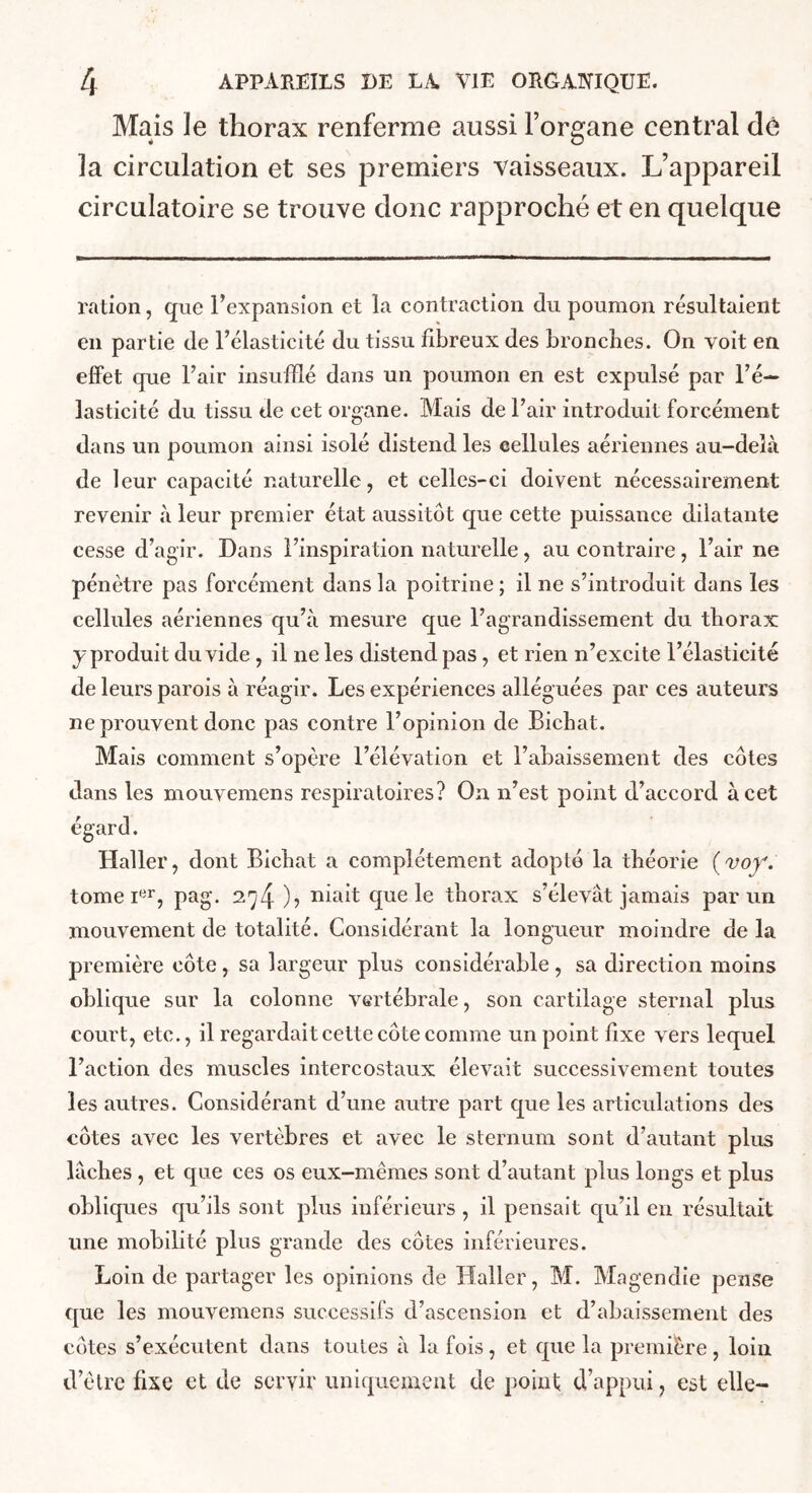 Mais le thorax renferme aussi Forgane central dé la circulation et ses premiers vaisseaux. L’appareil circulatoire se trouve donc rapproché et en quelque ration, que Fexpansion et la contraction du poumon résultaient en partie de Félasticité du tissu fibreux des bronclies. On voit en effet que Uair insufflé dans un poumon en est expulsé par Té— lasticité du tissu de cet organe. Mais de Pair introduit forcément dans un poumon ainsi isolé distend les cellules aériennes au-delà de leur capacité naturelle, et celles-ci doivent nécessairement revenir à leur premier état aussitôt que cette puissance dilatante cesse d’agir. Dans l’inspiration naturelle, au contraire, l’air ne pénètre pas forcément dans la poitrine ; il ne s’introduit dans les cellules aériennes qu’à mesure que l’agrandissement du tborax y produit du vide, il ne les distend pas, et rien n’excite l’élasticité de leurs parois à réagir. Les expériences alléguées par ces auteurs ne prouvent donc pas contre l’opinion de Bicbat. Mais comment s’opère l’élévation et l’abaissement des côtes dans les mouvemens respiratoires? On n’est point d’accord à cet égard. Haller, dont Bicbat a complètement adopté la théorie {voy. tome l'^r, pag. 274 )? ^^Llt que le thorax s’élevât jamais par un mouvement de totalité. Considérant la longueur moindre de la première côte, sa largeur plus considérable, sa direction moins oblique sur la colonne vertébrale, son cartilage sternal plus court, etc., il regardait cette côte comme un point fixe vers lequel l’action des muscles intercostaux élevait successivement toutes les autres. Considérant d’une autre part que les articulations des côtes avec les vertèbres et avec le sternum sont d’autant plus lâches, et que ces os eux-mêmes sont d’autant plus longs et plus obliques qu’ils sont plus inférieurs , il pensait qu’il en résultait une mobilité plus grande des côtes inférieures. Loin de partager les opinions de Haller, M. Magendie pense que les mouvemens successifs d’ascension et d’abaissement des côtes s’exécutent dans toutes à la fois, et que la première , loin d’être fixe et de servir uniquement de point d’appui, est elle-