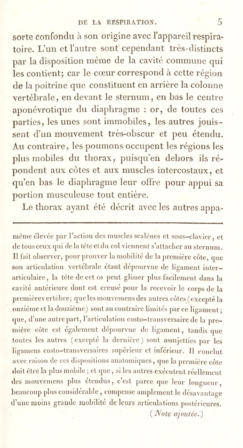 sorte confondu à son origine avec l’appareil respira- toire. L’un et l’autre sont'cependant très-distincts par la disposition meme de la cavité commune qui les contient; car le coeur correspond à cette région de la poitrine que constituent en arrière la colonne vertébrale, en devant le sternum, en bas le centre aponévrotique du diaphragme : or, de toutes ces parties, les unes sont immobiles, les autres jouis- sent d’un mouvement très-obscur et peu étendu. Au contraire , les poumons occupent les régions les plus mobiles du thorax, puisqu’en dehors ils ré- pondent aux côtes et aux muscles intercostaux, et qu’en bas le diaphragme leur offre pour appui sa portion musculeuse tout entière. Le thorax ayant été décrit avec les autres appa- même élevée par l’action des muscles scalènes et sous-clavier, et de tous ceux qui de la tête et du col viennent s’attacher au sternum. Il fait observer, pour prouver la mobilité de la première cote, que son articulation vertébrale étant dépourvue de ligament inter- articulaire , la tête de cet os peut glisser plus facilement dans la cavité antérieure dont est creusé pour la recevoir le corps de la premièrevertèbre; quelesmouvemensdes autres côtes (excepté la onzième et la douzième) sont au contraire limités par ce ligament ; que, d’une autre part, l’articulation costo-transversaire de la pre- mière côte est également dépourvue de ligament, tandis que toutes les autres ( excepté la dernière ) sont assujetties par les ligamens costo-transversaires supérieur et inférieur. Il conclut avec raison de ces dispositions anatomiques , que la première côte doit être la plus mobile ; et que, si les autres exécutent réellement des mouvemens plus étendus, c’est parce que leur longueur, beaucoup plus considérable, compense amplement le désavantage d’une moins grande mobilité de leurs articulations postérieures. (Note ajoutée.)