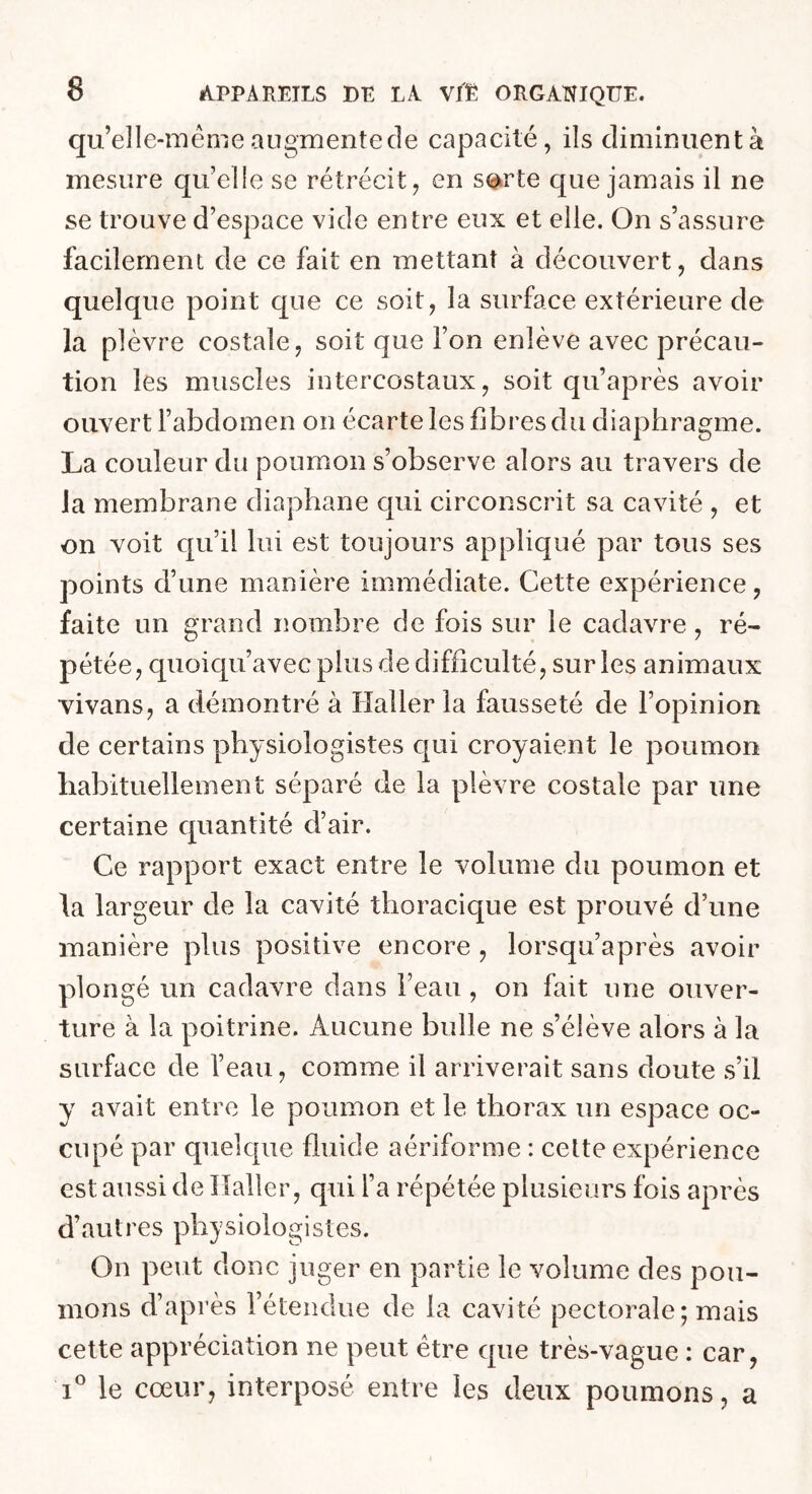 qu’elle-méme augmente de capacité, ils dimimientà mesure qu’elle se rétrécit, en s<<^rte que jamais il ne se trouve d’espace vide entre eux et elle. On s’assure facilement de ce fait en mettant à découvert, dans quelque point que ce soit, la surface extérieure de la plèvre costale, soit que l’on enlève avec précau- tion les muscles intercostaux, soit qu’après avoir ouvert l’abdomen on écarte les fibres du diaphragme. La couleur du poumon s’observe alors au travers de la membrane diaphane qui circonscrit sa cavité , et on voit qu’il lui est toujours appliqué par tous ses points d’une manière immédiate. Cette expérience, faite un grand nombre de fois sur le cadavre , ré- pétée, qiioiqu’avec plus de difficulté, sur les animaux vivans, a démontré à Haller la fausseté de l’opinion de certains physiologistes qui croyaient le poumon liabituellement séparé de la plèvre costale par une certaine quantité d’air. Ce rapport exact entre le volume du poumon et la largeur de la cavité thoracique est prouvé d’une manière plus positive encore , lorsqu’après avoir plongé un cadavre dans l’eau , on fait une ouver- ture à la poitrine. Aucune bulle ne s’élève alors à la surface de l’eau, comme il arriverait sans doute s’il y avait entre le poumon et le thorax un espace oc- cupé par quelque fluide aériforme : cette expérience est aussi de Haller, qui l’a répétée plusieurs fois après d’autres physiologistes. On peut donc juger en partie le volume des pou- mons d’après l’étendue de la cavité pectorale; mais cette appréciation ne peut être que très-vague : car, 1° le coeur, interposé entre les deux poumons, a